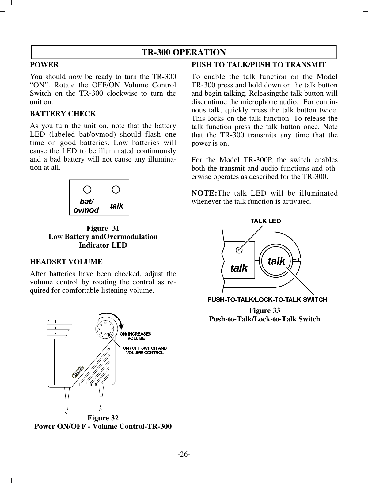 TR-300 OP ER A TIONPOWERYou should now be ready to turn the TR-300“ON”. Ro tate the OFF/ON Vol ume Con trolSwitch on the TR-300 clock wise  to turn theunit on.BAT TERY CHECK As you turn the unit on, note that the bat teryLED (la beled bat/ovmod) should flash onetime on good bat ter ies. Low bat ter ies willcause the LED to be il lu mi nated  con tin u ouslyand a bad bat tery will not cause  any il lu mi na -tion at all.Fig ure  31Low Bat tery andOvermodulationIn di ca tor LEDHEAD SET VOL UMEAf ter bat ter ies have been checked, ad just thevol ume con trol by ro tat ing the con trol as re -quired for com fort able lis ten ing vol ume.Fig ure 32Power ON/OFF - Vol ume Con trol-TR-300PUSH TO TALK/PUSH TO TRANS MITTo en able the talk func tion on the ModelTR-300 press and hold down on the talk but ton and be gin talk ing. Re leasing the talk but ton will dis con tinue the mi cro phone au dio.  For  con tin -u ous talk, quickly press the talk but ton twice.This locks on the talk func tion. To re lease thetalk func tion  press the talk but ton once. Notethat the TR-300 trans mits any time that thepower is on.For the Model TR-300P, the switch en ablesboth the trans mit and au dio func tions and oth -er wise op er ates as de scribed for the TR-300.NOTE:The talk LED will be il lu mi natedwhen ever the talk func tion is ac ti vated.Fig ure 33Push-to-Talk/Lock-to-Talk Switch-26 -