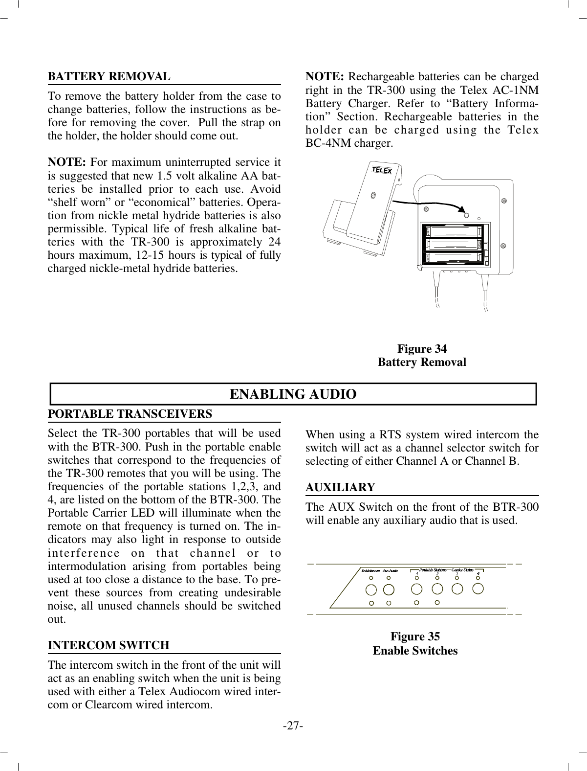 BAT TERY RE MOVALTo re move the bat tery holder from the case tochange bat ter ies, fol low the in struc tions as be -fore for re mov ing the cover.  Pull the strap onthe holder, the  holder should come out.NOTE:  For max i mum un in ter rupted ser vice itis sug gested that new 1.5 volt al ka line AA bat -ter ies be in stalled prior to each use. Avoid“shelf worn” or “eco nom i cal” bat ter ies. Op er a -tion  from nickle metal hydride bat ter ies is alsoper mis si ble. Typ i cal life of fresh al ka line bat -ter ies with the TR-300 is ap prox i mately 24hours max i mum, 12-15  hours  is typ i cal of fullycharged nickle-metal hy dride bat ter ies.NOTE:  Rechargeable bat ter ies can be  chargedright in the TR-300 us ing the Telex AC-1NMBat tery  Charger. Re fer to “Bat tery In for ma -tion” Sec tion. Re charge able bat ter ies in theholder can be charged us ing the TelexBC-4NM charger.Fig ure 34Bat tery Re movalEN ABLING AU DIOPOR TA BLE TRANS CEIVERSSe lect the TR-300 portables that will be usedwith the BTR-300. Push in the por ta ble en ableswitches that cor re spond to the fre quen cies ofthe TR-300 remotes that you will be us ing. The fre quen cies of the por ta ble sta tions  1,2,3, and4, are listed on the bot tom of the BTR-300. ThePor ta ble Car rier LED will il lu mi nate when there mote on that  fre quency is turned on. The in -di ca tors may also light in re sponse to out sidein ter fer ence on that chan nel or tointermodulation aris ing from portables be ingused at too  close a dis tance to the base. To pre -vent these sources from cre at ing un de sir ablenoise, all un used chan nels should be switchedout.IN TER COM SWITCHThe in ter com switch in the front of the unit will act as an  en abling switch when the unit is be ing used with ei ther a  Telex Audiocom wired in ter -com or Clearcom wired in ter com.When us ing a RTS sys tem wired in ter com theswitch will act as a chan nel se lec tor switch forse lect ing of ei ther Chan nel  A or Chan nel B.AUX IL IARYThe AUX Switch on the front of the BTR-300will en able any  aux il iary au dio that is used.-27 -Fig ure 35En able Switches