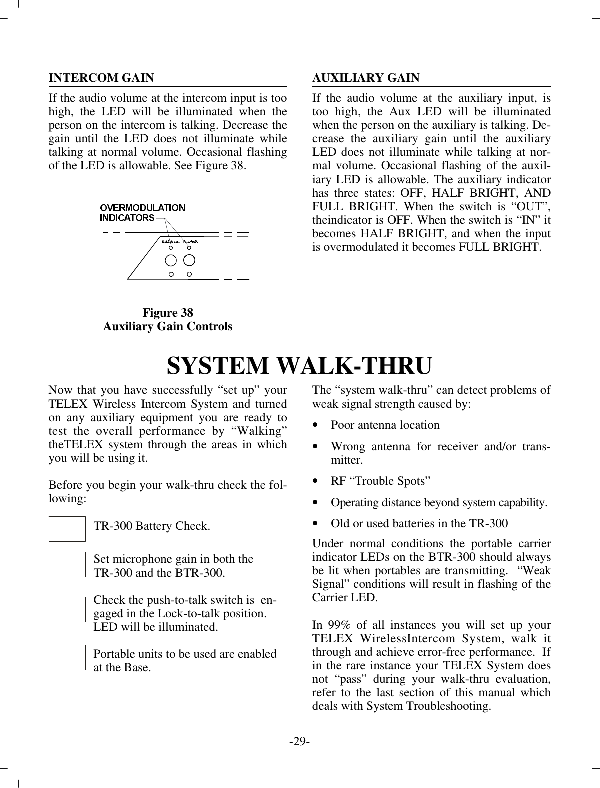 IN TER COM GAINIf the au dio vol ume at the in ter com input is too high, the LED  will be il lu mi nated when theper son on the in ter com is talk ing. De crease thegain un til the LED does not il lu mi nate whiletalk ing at nor mal vol ume. Oc ca sional flash ingof the  LED is al low able.  See Fig ure 38.Fig ure 38Aux il iary Gain Con trolsAUX IL IARY GAINIf the au dio vol ume at the aux il iary in put, istoo high, the Aux LED will be il lu mi natedwhen the per son on the aux il iary is talk ing. De -crease the aux il iary gain un til the aux il iaryLED does not il lu mi nate while talk ing at nor -mal vol ume. Oc ca sional flash ing of the aux il -iary LED is al low able. The aux il iary in di ca torhas three states: OFF, HALF BRIGHT, ANDFULL BRIGHT. When the switch is “OUT”,the in di ca tor is OFF. When the switch is “IN” itbe comes HALF BRIGHT, and when the in putis overmodulated it be comes FULL BRIGHT.SYS TEM WALK-THRUNow that you have suc cess fully “set up” yourTELEX Wire less  In ter com Sys tem and turnedon any aux il iary equip ment you  are ready totest the over all per for mance by “Walking”the TELEX sys tem through the ar eas in whichyou will be us ing  it.Be fore you be gin your walk-thru check the fol -low ing:TR-300 Bat tery Check.Set mi cro phone gain in both theTR-300 and the BTR-300.Check the push-to-talk switch is  en -gaged in the Lock-to-talk po si tion.LED will be il lu mi nated.Por ta ble units to be used are en abledat  the Base.The “sys tem walk-thru” can de tect prob lems of weak sig nal  strength caused by:•Poor an tenna lo ca tion•Wrong an tenna for re ceiver and/or trans -mit ter.•RF “Trou ble Spots”•Op er ating dis tance be yond sys tem ca pa bil ity.•Old or used bat ter ies in the TR-300Un der nor mal con di tions the por ta ble car rierin di ca tor LEDs  on the BTR-300 should al waysbe lit when portables are trans mit ting.  “WeakSig nal” con di tions will re sult in  flash ing of theCar rier LED. In 99% of all in stances you will set up yourTELEX Wire lessIn ter com Sys tem, walk itthrough and achieve er ror-free per for mance.  If in the rare in stance your TELEX Sys tem doesnot “pass” dur ing your walk-thru eval u a tion,re fer to the  last sec tion of this man ual whichdeals with Sys tem Trou ble shooting.-29 -