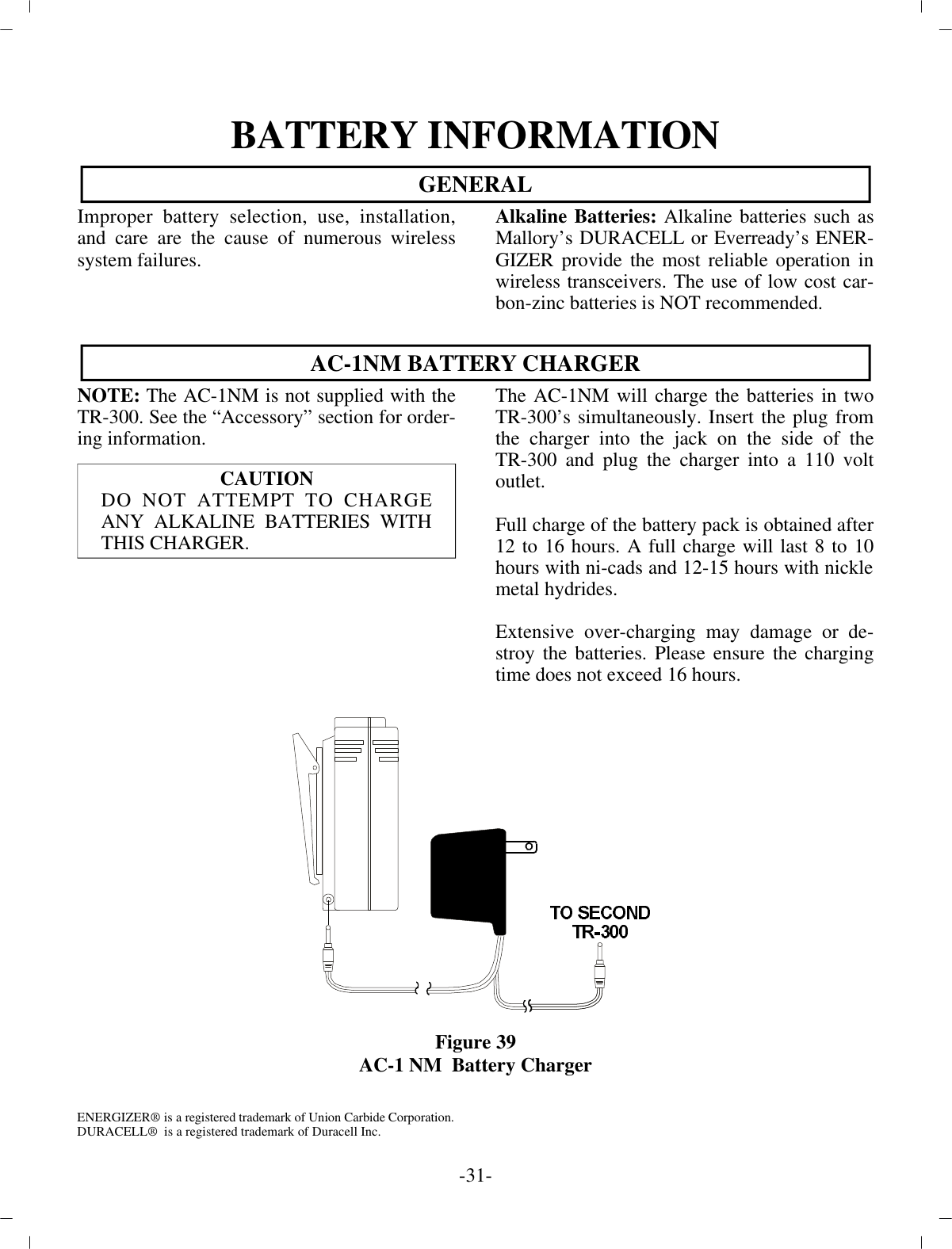 BAT TERY IN FOR MA TIONGEN ERALIm proper bat tery se lec tion, use, in stal la tion,and care are the cause of nu mer ous wire lesssys tem fail ures.CAU TIONDO NOT AT TEMPT TO CHARGEANY AL KALINE BAT TERIES WITHTHIS CHARGER. EN ER GIZER®  is a reg is tered trade mark of Un ion Car bide Cor po ra tion.DURACELL®  is a reg is tered trade mark of Duracell Inc.Al ka line Bat teries:  Al ka line bat ter ies such asMallory’s DURACELL or Everready’s EN ER -GIZER pro vide the most re li able op er a tion inwire less trans ceiv ers. The use of low cost car -bon-zinc bat ter ies is NOT rec om mended.AC-1NM BAT TERY CHARGERNOTE:  The AC-1NM is not sup plied with theTR-300. See the “Ac ces sory” sec tion for or der -ing in for ma tion.The AC-1NM will charge the bat ter ies in twoTR-300’s si mul ta neously. In sert the plug fromthe charger into the jack on the side of theTR-300 and plug the charger into a 110 voltout let.Full charge of the bat tery pack is ob tained af ter 12 to 16 hours. A full charge will last 8 to 10hours with ni-cads and 12-15 hours with nickle metal hy drides.Ex ten sive over-charging may dam age or de -stroy the bat ter ies. Please en sure the charg ingtime does not ex ceed 16 hours.Fig ure 39AC-1 NM  Bat tery Charger-31 -