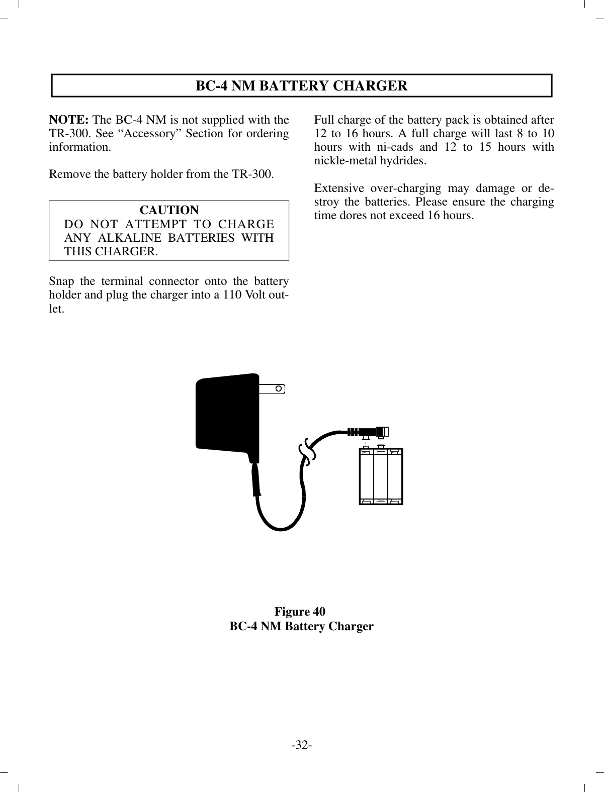 -32 -BC-4 NM BAT TERY CHARGERNOTE:  The BC-4 NM is not sup plied with theTR-300. See  “Ac ces sory” Sec tion for or der ingin for ma tion.Re move the bat tery holder from the TR-300. CAU TIONDO NOT AT TEMPT TO CHARGEANY AL KALINE BAT TERIES WITHTHIS CHARGER. Snap the ter mi nal con nec tor onto the bat teryholder and plug  the charger into a 110 Volt out -let.Full charge of the bat tery pack is ob tained af ter 12 to 16 hours. A full charge will last 8 to 10hours with ni-cads and 12 to 15 hours withnickle-metal hy drides.Ex ten sive over-charging may dam age or de -stroy the bat ter ies. Please en sure the charg ingtime dores not ex ceed 16 hours.Fig ure 40 BC-4 NM Bat tery Charger