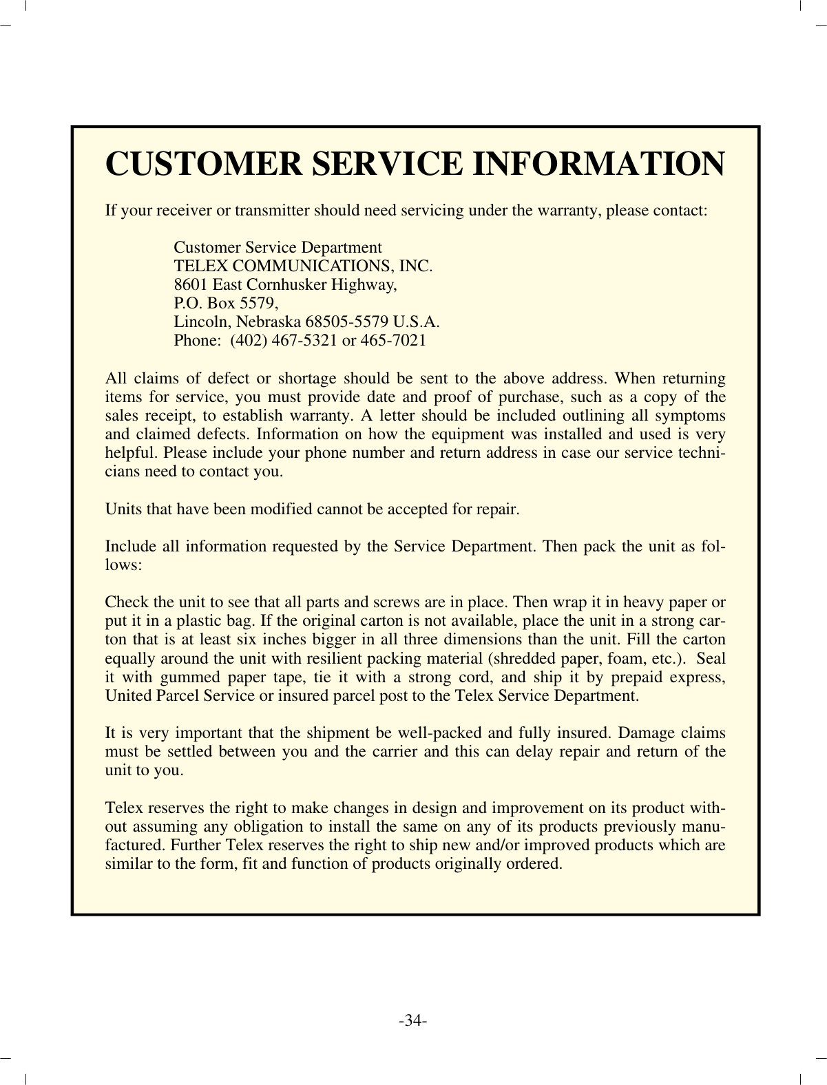 -34 -CUS TOMER SER VICE IN FOR MA TIONIf your re ceiver or trans mit ter should need ser vic ing un der the war ranty, please con tact: Cus tomer Ser vice De part mentTELEX COM MU NI CA TIONS, INC.8601 East Cornhusker High way,P.O. Box 5579,Lin coln, Ne braska 68505-5579 U.S.A. Phone:  (402) 467-5321 or 465-7021All claims of de fect or short age should be sent to the above ad dress. When re turn ingitems for ser vice, you must pro vide date and proof of pur chase, such as a copy of thesales re ceipt, to es tab lish war ranty. A let ter should be in cluded out lin ing all symp tomsand claimed de fects. In for ma tion on how the equip ment was in stalled and used is veryhelp ful. Please in clude your phone num ber and re turn ad dress in case our ser vice tech ni -cians need to con tact you.Units that have been mod i fied can not be ac cepted for re pair.In clude all in for ma tion re quested by the Ser vice De part ment. Then pack the unit as fol -lows:Check the unit to see that all parts and screws are in place. Then wrap it in heavy pa per or put it in a plas tic bag. If the orig i nal car ton is not avail able, place the unit in a strong c ar -ton that is at least six inches big ger in all three di men sions than the unit. Fill the car tonequally around the unit with re sil ient pack ing ma te rial (shred ded pa per, foam, etc.).  Sealit with gummed pa per tape, tie it with a strong cord, and ship it by pre paid ex press,United Par cel Ser vice or in sured par cel post to the Telex Ser vice De part ment.It is very im por tant that the ship ment be well-packed and fully in sured. Dam age claimsmust be set tled be tween you and the car rier and this can de lay re pair and re turn of theunit to you.Telex re serves the right to make changes in de sign and im prove ment on its prod uct with -out as sum ing any ob li ga tion to in stall the same on any of its prod ucts pre vi ously man u -fac tured. Fur ther Telex re serves the right to ship new and/or im proved prod ucts which are sim i lar to the form, fit and func tion of prod ucts orig i nally or dered.