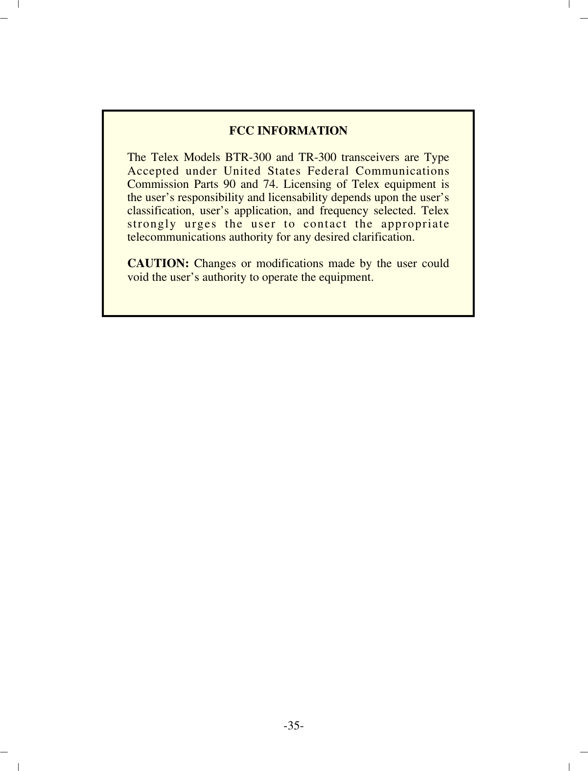 -35 -FCC IN FOR MA TIONThe Telex Models BTR-300 and TR-300 transceivers are TypeAccepted under United States Federal CommunicationsCommission Parts 90 and 74. Licensing of Telex equipment isthe user’s responsibility and licensability depends upon the user’s classification, user’s application, and frequency selected. Telexstrongly urges the user to contact the appropriatetelecommunications authority for any desired clarification.CAUTION: Changes or modifications made by the user couldvoid the user’s authority to operate the equipment.