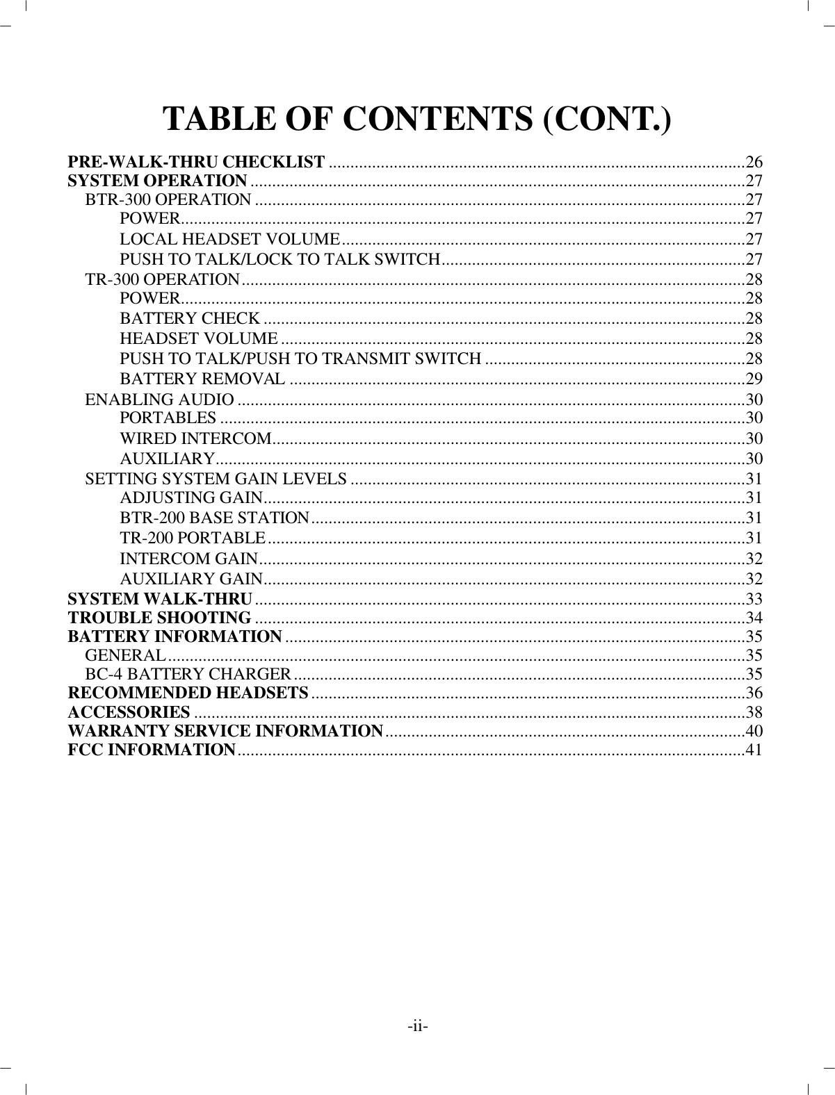 TA BLE OF CON TENTS (CONT.)PRE-WALK-THRU CHECK LIST................................................................................................26SYS TEM OP ER A TION..................................................................................................................27BTR-300 OP ER A TION................................................................................................... ..............27POWER ..................................................................................................................................27LO CAL HEAD SET VOL UME.............................................................................................27PUSH TO TALK/LOCK TO TALK SWITCH......................................................................27TR-300 OP ER A TION....................................................................................................................28POWER ..................................................................................................................................28BAT TERY CHECK................................................................................................... ............28HEAD SET VOL UME................................................................................................... ........28PUSH TO TALK/PUSH TO TRANS MIT SWITCH............................................................28BAT TERY RE MOVAL................................................................................................... ......29EN ABLING AU DIO................................................................................................... ..................30POR TA BLES................................................................................................... ......................30WIRED IN TER COM................................................................................................... ..........30AUX IL IARY ..........................................................................................................................30SETTING SYS TEM GAIN LEVELS...........................................................................................31AD JUSTING GAIN................................................................................................... ............31BTR-200 BASE STATION................................................................................................... .31TR-200 POR TA BLE..............................................................................................................31IN TER COM GAIN................................................................................................................32AUX IL IARY GAIN................................................................................................... ............32SYS TEM WALK-THRU................................................................................................... ..............33TROU BLE SHOOTING................................................................................................... ..............34BAT TERY IN FOR MA TION..........................................................................................................35GEN ERAL................................................................................................... ..................................35BC-4 BAT TERY CHARGER........................................................................................................35REC OM MENDED HEAD SETS................................................................................................... .36AC CES SORIES................................................................................................... ............................38WAR RANTY SER VICE IN FOR MA TION...................................................................................40FCC IN FOR MA TION................................................................................................... ..................41-ii-