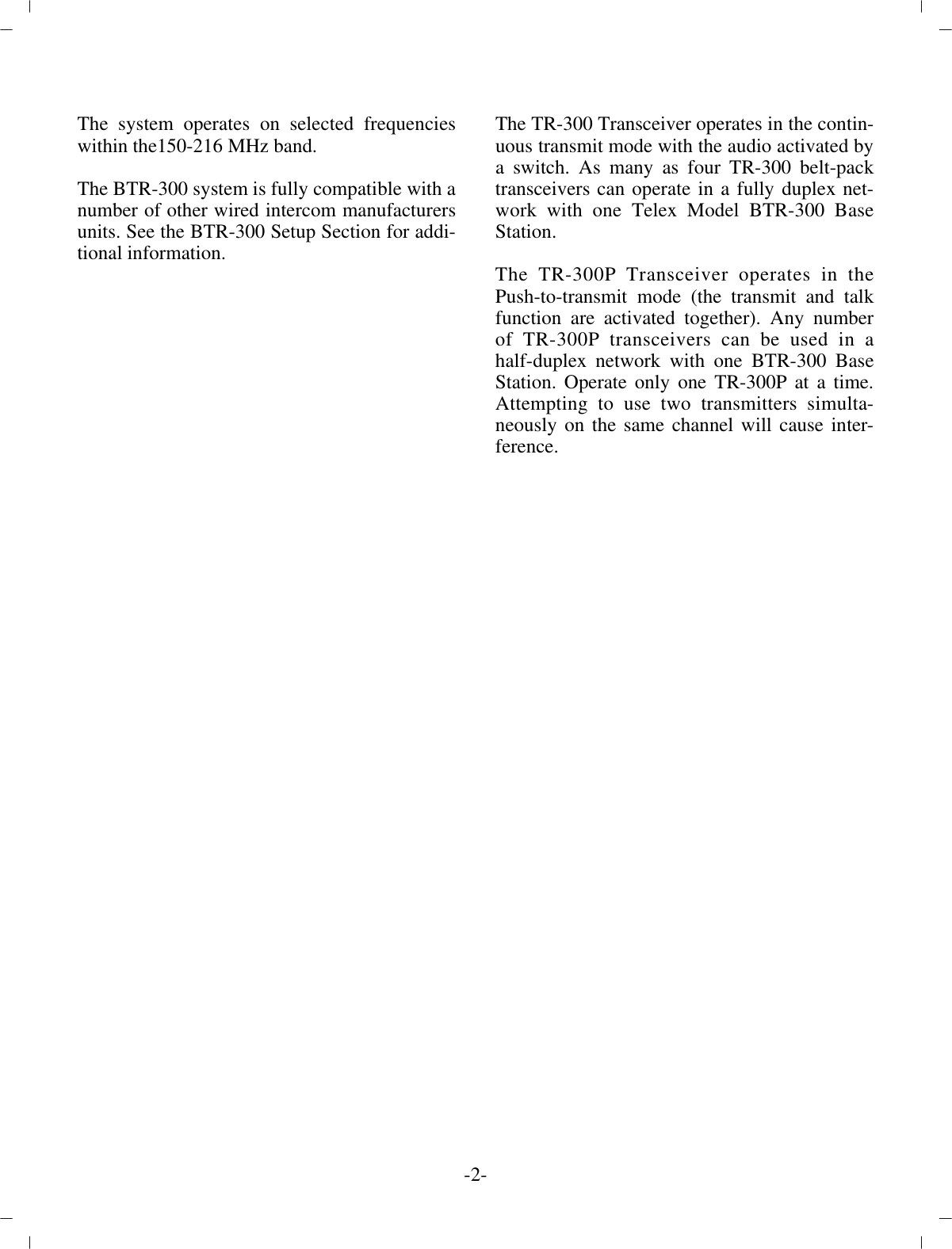 The sys tem op er ates on se lected fre quen cieswithin the 150-216 MHz band.The BTR-300 sys tem is fully com pat i ble with a num ber of  other wired in ter com man u fac tur ersunits. See the BTR-300 Setup Sec tion for ad di -tional in for ma tion.The TR-300 Trans ceiver op er ates in the con tin -u ous trans mit mode with the au dio ac ti vated by a switch. As many as four TR-300 belt-packtrans ceiv ers can op er ate in a fully du plex net -work with one Telex Model BTR-300 BaseSta tion.The TR-300P Trans ceiver op er ates in thePush-to-transmit mode (the trans mit and talkfunc tion are ac ti vated  to gether). Any num berof TR-300P trans ceiv ers can be used in ahalf-duplex net work with one BTR-300 BaseSta tion. Op er ate only one TR-300P at a time.At tempting to use two trans mit ters si mul ta -neously on the same chan nel will cause in ter -fer ence.-2-