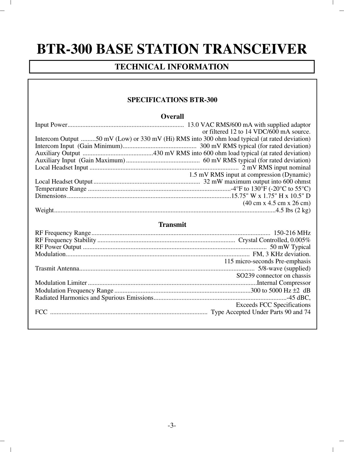 BTR-300 BASE STATION TRANS CEIVERTECH NI CAL IN FOR MA TION-3-SPEC I FI CA TIONS BTR-300Over allIn put Power.......................................................................  13.0 VAC RMS/600 mA with sup plied adap toror fil tered 12 to 14 VDC/600 mA source.In ter com Out put  .........50 mV (Low) or 330 mV (Hi) RMS into 300 ohm load typ i cal (at rated de vi a tion)In ter com In put  (Gain Min i mum).............................................  300 mV RMS typ i cal (for rated de vi a tion)Aux il iary Out put  ...........................................430 mV RMS into 600 ohm load typ i cal (at rated de vi a tion)Aux il iary In put  (Gain Max i mum).............................................  60 mV RMS typ i cal (for rated de vi a tion)Lo cal Head set In put...........................................................................................  2 mV RMS in put nom i nal1.5 mV RMS in put at com pres sion (Dy namic)Lo cal Head set Out put.................................................................  32 mW max i mum out put into 600 ohmstTem per a ture Range....................................................................................... -4°F to 130°F (-20°C to 55°C)Di men sions....................................................................................................15.75&quot; W x 1.75&quot; H x 10.5&quot; D(40 cm x 4.5 cm x 26 cm)Weight....................................................................................................................................... 4.5 lbs (2 kg)Trans mitRF Fre quency Range.............................................................................................................   150-216 MHzRF Fre quency Sta bil ity....................................................................................   Crys tal Con trolled, 0.005%RF Power Out put................................................................................................... .............   50 mW Typ i calMod u la tion................................................................................................... .............   FM, 3 KHz de vi a tion.115 mi cro-seconds Pre-emphasisTrasmit An tenna................................................................................................... ........  5/8-wave (sup plied)SO239 con nec tor on chas sisMod u la tion Lim iter................................................................................................... .... In ter nal Com pres sorMod u la tion Fre quency Range...................................................................................300 to 5000 Hz ±2  dBRa di ated Har monics and Spu ri ous Emis sions................................................................................. -45 dBC,Ex ceeds FCC Spec i fi ca tionsFCC  ................................................................................................  Type Ac cepted Un der Parts 90 and 74
