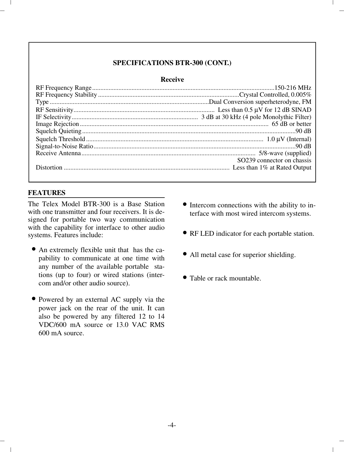 FEA TURESThe Telex Model BTR-300 is a Base Sta tionwith one  trans mit ter and four re ceiv ers. It is de -signed for por ta ble two way com mu ni ca tionwith the ca pa bil ity for in ter face to other au diosys tems. Fea tures in clude:•An ex tremely flex i ble unit that  has the  ca -pa bil ity to com mu ni cate at one time withany num ber of the  avail able por ta ble  sta -tions (up to four) or wired sta tions  (in ter -com and/or other au dio source).•Powered by an ex ter nal AC sup ply  via thepower jack on the rear of the unit. It  canalso be pow ered by any fil tered 12 to 14VDC/600 mA  source or 13.0 VAC RMS600 mA source.•In ter com con nec tions with the abil ity to in -ter face with most wired in ter com sys tems.•RF LED in di ca tor for each por ta ble sta tion.•All metal case for su pe rior shield ing.•Ta ble or rack mount able.-4-SPEC I FI CA TIONS BTR-300 (CONT.)Re ceive RF Fre quency Range............................................................................................................... 150-216 MHzRF Fre quency Sta bil ity......................................................................................Crys tal Con trolled, 0.005%Type................................................................................................. Dual Con ver sion super het ero dyne, FMRF Sen si tiv ity......................................................................................   Less than 0.5 µV for 12 dB SINADIF Se lec tiv ity.............................................................................  3 dB at 30 kHz (4 pole Monolythic Fil ter)Im age Re jec tion................................................................................................... ................  65 dB or betterSquelch Quieting.................................................................................................................................. 90 dBSquelch Thresh old............................................................................................................   1.0 µV (In ter nal)Sig nal-to-Noise Ra tio........................................................................................................................... 90 dBRe ceive An tenna..........................................................................................................   5/8-wave (sup plied)SO239 con nec tor on chas sisDis tor tion................................................................................................... ..   Less than 1% at Rated Out put
