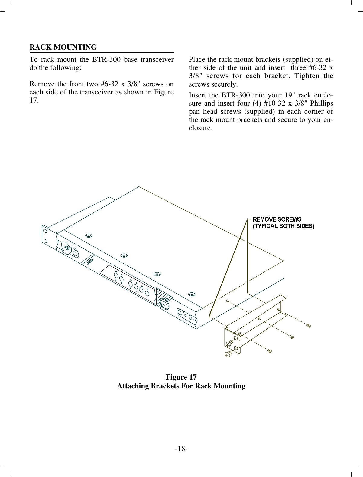 RACK MOUNTINGTo rack mount the BTR-300  base trans ceiverdo the fol low ing:Re move the front two #6-32 x 3/8&quot; screws oneach side of the trans ceiver as shown in Fig ure17.Place the rack mount brack ets (sup plied) on ei -ther side of  the unit and in sert  three #6-32 x3/8&quot; screws for each bracket. Tighten thescrews se curely.In sert the BTR-300 into your 19&quot; rack en clo -sure and in sert four (4) #10-32 x 3/8&quot; Phil lipspan head screws (sup plied) in each cor ner ofthe rack mount brack ets and se cure to your  en -clo sure.Fig ure 17Attaching Brackets For Rack Mount ing-18 -