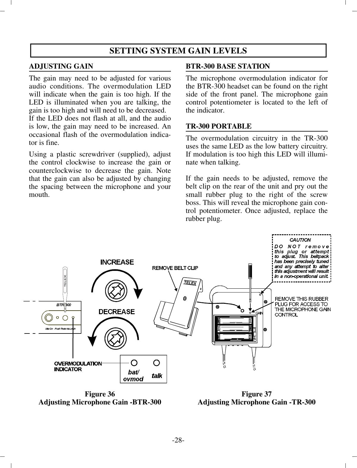 SETTING SYS TEM GAIN LEVELSAD JUSTING GAINThe gain may need to be ad justed for var i ousau dio con di tions. The overmodulation LEDwill in di cate when the  gain is too high. If theLED is il lu mi nated when you are talk ing, thegain is too high and will need to be de creased.If the LED does not flash at all, and the au diois low, the gain may need to be in creased. Anoc ca sional flash of the  overmodulation in di ca -tor is fine.Using a  plas tic screw driver (sup plied), ad justthe con trol clock wise to in crease the gain orcoun ter clock wise to de crease the gain. Notethat the gain can also be ad justed by chang ingthe spac ing be tween the mi cro phone and yourmouth.Fig ure 36Ad justing Mi cro phone Gain -BTR-300BTR-300 BASE STATIONThe mi cro phone overmodulation in di ca tor forthe BTR-300  head set can be found on the rightside of the front panel. The mi cro phone gaincon trol po ten ti om e ter is lo cated to the  left ofthe in di ca tor.TR-300 POR TA BLEThe overmodulation cir cuitry in the TR-300uses the same LED  as the low bat tery cir cuitry.If mod u la tion is too high this  LED will il lu mi -nate when talk ing.If the gain needs to be ad justed, re move thebelt clip on  the rear of the unit and pry out thesmall rub ber plug to  the right of the screwboss. This will re veal the mi cro phone  gain con -trol po ten ti om e ter. Once ad justed, re place therub ber plug.Fig ure 37Ad justing Mi cro phone Gain -TR-300-28 -