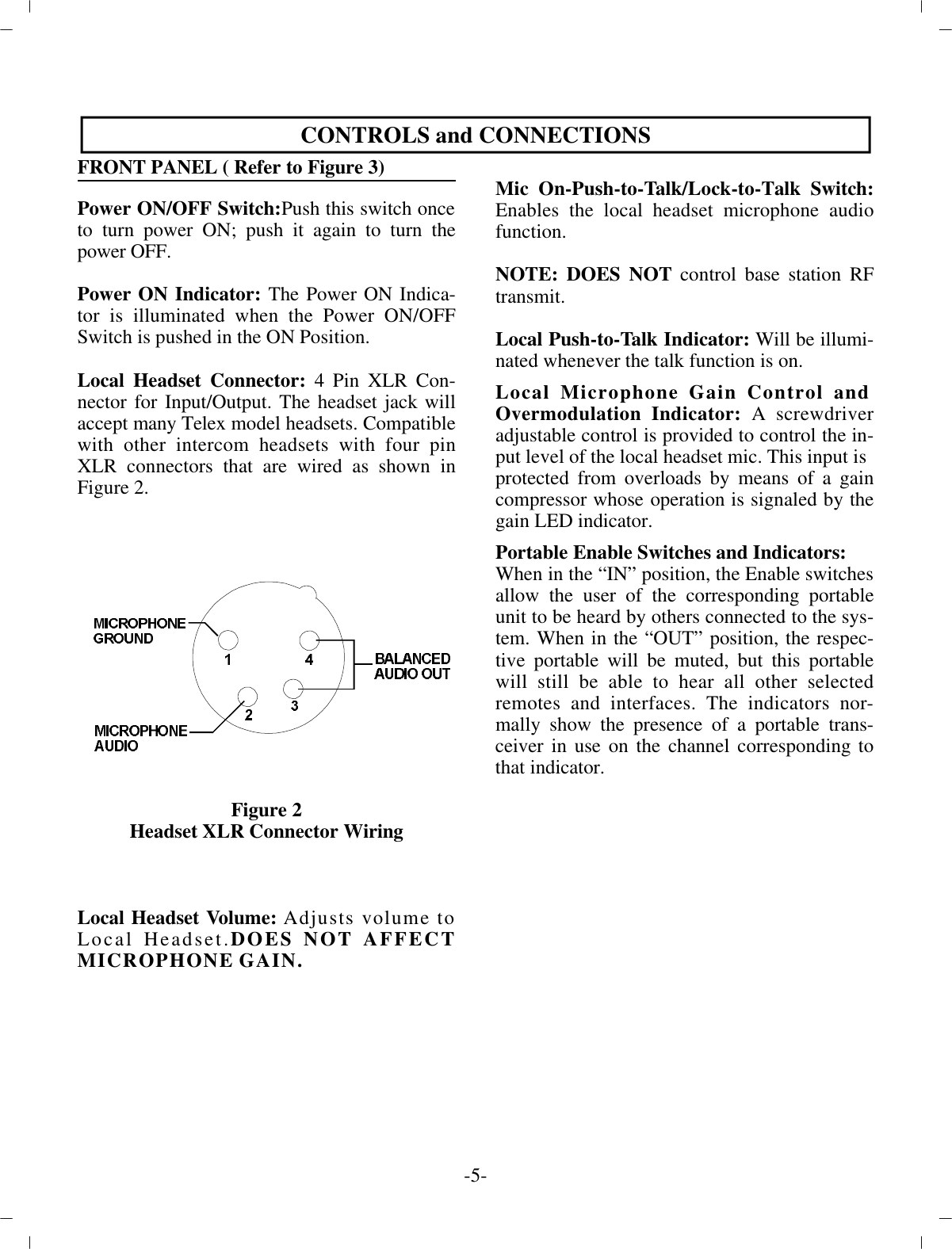 CON TROLS and CON NEC TIONSFRONT PANEL ( Re fer to Fig ure 3)Power ON/OFF Switch:Push this switch once to  turn power ON; push it again to turn thepower OFF.Power ON In di ca tor: The Power ON In di ca -tor is il lu mi nated when the Power ON/OFFSwitch is pushed in the ON  Po si tion. Lo cal Head set Con nec tor: 4 Pin XLR Con -nec tor for In put/Out put. The head set jack willac cept many Telex  model head sets. Com pat i ble with other in ter com head sets with four pinXLR con nec tors that are wired as  shown inFig ure 2.Fig ure 2Head set XLR Con nec tor WiringLo cal Head set Vol ume: Ad justs vol ume toLo cal Head set.DOES NOT AF FECTMI CRO PHONE GAIN.Mic On-Push-to-Talk/Lock-to-Talk Switch:En ables the lo cal head set mi cro phone au diofunc tion. NOTE: DOES NOT  con trol base sta tion RFtrans mit.Lo cal Push-to-Talk In di ca tor:  Will be il lu mi -nated when ever  the talk func tion is on.Lo cal Mi cro phone Gain Con trol and Overmodulation In di ca tor: A screw driverad just able con trol is pro vided to con trol the  in -put level of the lo cal head set mic. This in put ispro tected from over loads by means of a gaincom pres sor whose  op er a tion is sig naled by thegain LED in di ca tor. Por ta ble En able Switches and In di ca tors:When in the “IN” po si tion, the En able switches al low the user of the  cor re spond ing por ta bleunit to be heard by oth ers con nected to the sys -tem. When in the “OUT” po si tion, the re spec -tive  por ta ble will be muted, but this por ta blewill still be able to hear all other se lectedremotes and in ter faces. The in di ca tors nor -mally show the pres ence of a por ta ble trans -ceiver in use on the chan nel cor re spond ing tothat in di ca tor. -5-