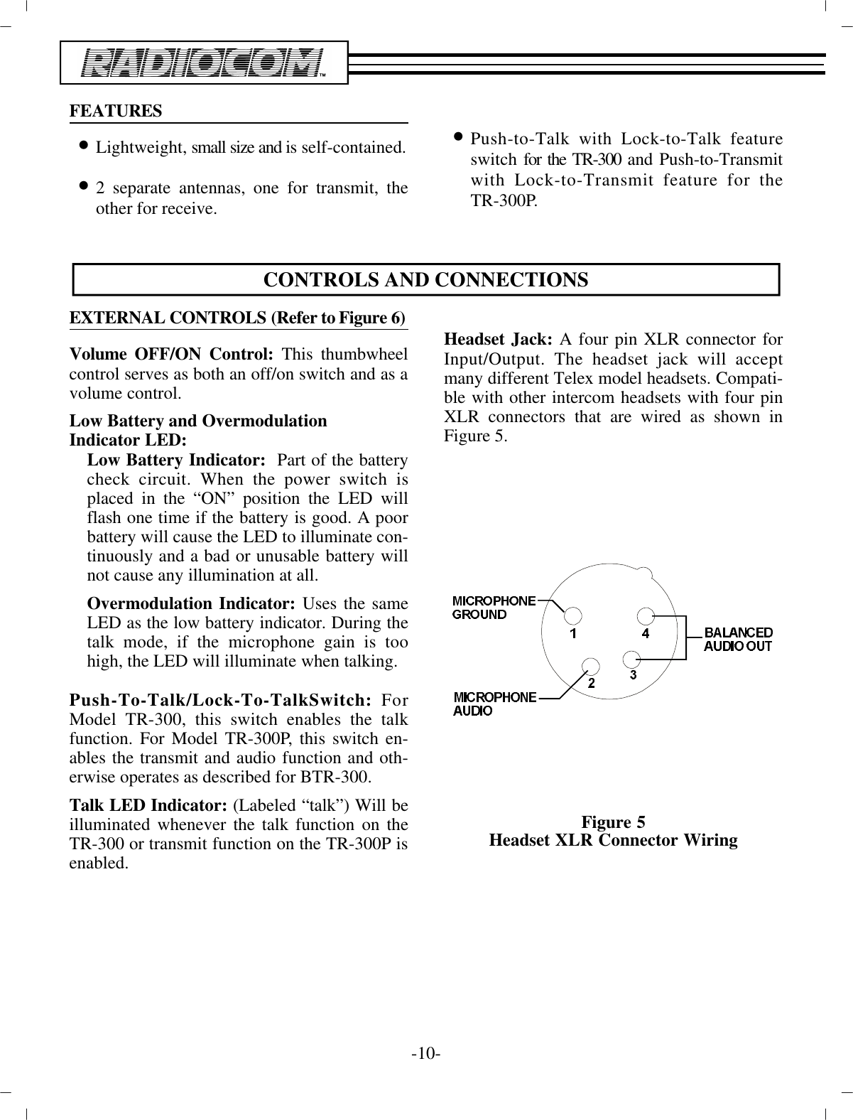 FEA TURES•Light weight, small size and i s self-contained.•2 sep a rate an ten nas, one for trans mit, theother for re ceive.•Push-to-Talk with Lock-to-Talk fea tureswitch  for the TR-300 and Push-to-Transmitwith Lock-to-Transmit fea ture for theTR-300P.CON TROLS AND CON NEC TIONSEX TER NAL  CON TROLS (Re fer  to  Fig ure 6)Vol ume OFF/ON Con trol: This thumbwheelcon trol serves as  both an off/on switch and as a vol ume con trol. Low Bat tery and Overmodulation  In di ca tor LED:Low Bat tery In di ca tor :   Part of the bat terycheck cir cuit. When the power switch isplaced in the “ON”  po si tion the LED willflash one time if the bat tery is good. A poorbat tery will cause the LED to il lu mi nate con -tin u ously  and a bad or un us able bat tery willnot cause any  il lu mi na tion at all.Overmodulation In di ca tor: Uses the sameLED as  the low bat tery in di ca tor. Dur ing thetalk mode, if the mi cro phone gain is toohigh, the LED will il lu mi nate when  talk ing. Push-To-Talk/Lock-To-TalkSwitch: ForModel TR-300, this switch en ables the talkfunc tion. For Model TR-300P, this  switch en -ables the trans mit and au dio func tion and oth -er wise  op er ates as de scribed for BTR-300.Talk LED In di ca tor: (La beled “talk”) Will beil lu mi nated  when ever the talk func tion on theTR-300 or trans mit func tion on the TR-300P is en abled.Head set Jack: A four pin XLR con nec tor forIn put/Out put. The head set jack will ac ceptmany dif fer ent Telex model head sets. Com pat i -ble with other in ter com head sets with four pinXLR  con nec tors that are wired as shown inFig ure 5.Fig ure 5Head set XLR Con nec tor Wiring-10 -