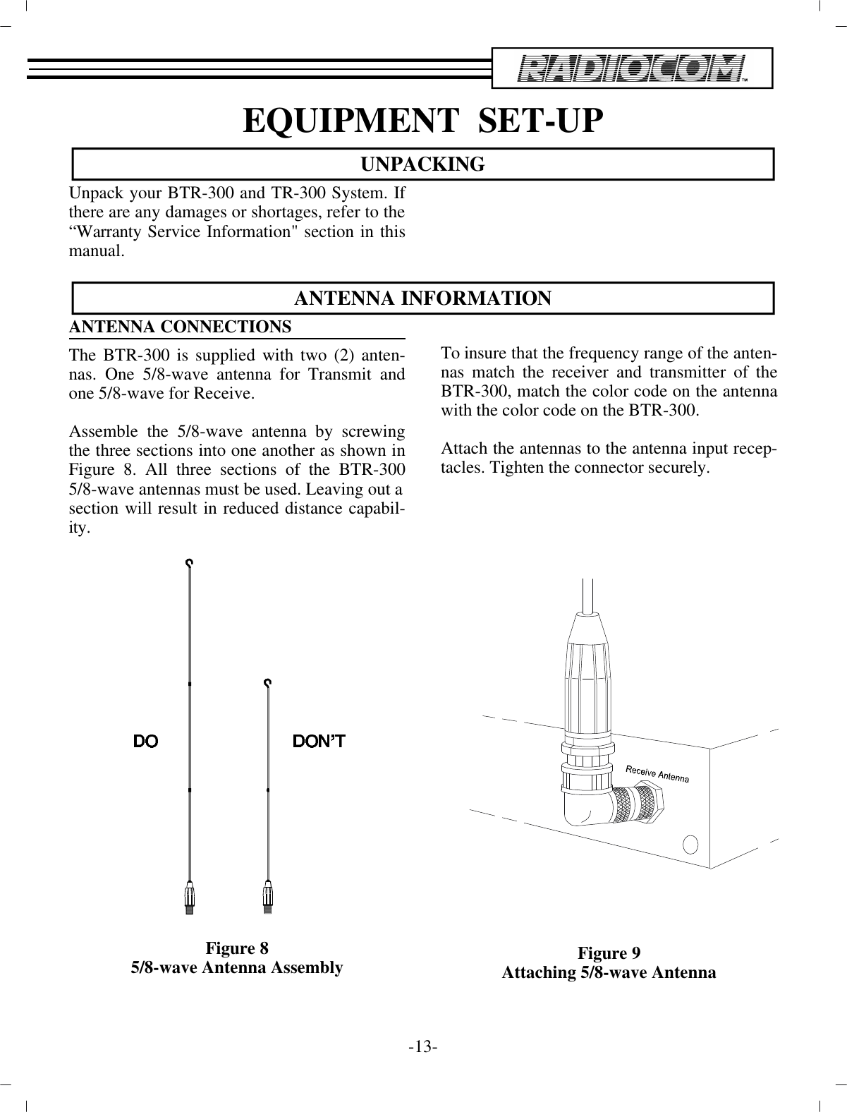 EQUIP MENT  SET-UPUN PACKINGUn pack your BTR-300 and TR-300 Sys tem. Ifthere are any  dam ages or short ages, re fer to the “War ranty Ser vice  In for ma tion&quot; sec tion in thisman ual.AN TENNA IN FOR MA TIONAN TENNA CON NEC TIONS The BTR-300 is sup plied with two (2) an ten -nas. One 5/8-wave  an tenna for Trans mit andone 5/8-wave for Re ceive. As sem ble the 5/8-wave an tenna by screw ingthe three sec tions into one an other as shown inFig ure 8. All three sec tions of  the BTR-3005/8-wave an ten nas must be used. Leaving out asec tion will re sult in re duced dis tance ca pa bil -ity.Fig ure 85/8-wave An tenna As sem blyTo in sure that the fre quency range of the an ten -nas match the re ceiver and trans mit ter of theBTR-300, match the color code on the an tennawith the color code on the BTR-300.At tach the an ten nas to the an tenna in put re cep -ta cles. Tighten the con nec tor se curely. Fig ure 9Attaching 5/8-wave An tenna-13 -