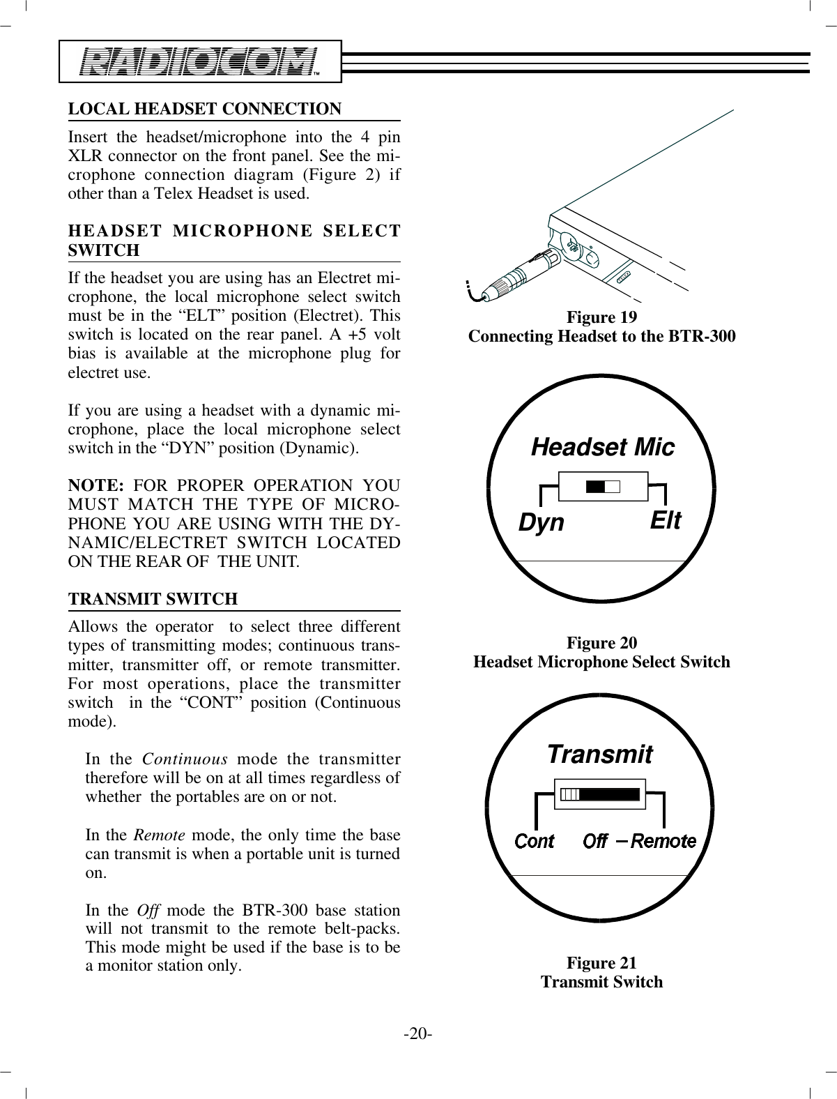 -20 -LO CAL HEAD SET CON NEC TIONIn sert the head set/mi cro phone into the 4 pinXLR con nec tor on the front panel. See the mi -cro phone con nec tion di a gram (Fig ure 2) ifother than a Telex Head set is used.HEAD SET MI CRO PHONE SE LECTSWITCHIf the head set you are us ing has an Electret mi -cro phone, the lo cal mi cro phone se lect switchmust be in the “ELT” po si tion  (Electret). Thisswitch is lo cated on the rear panel. A +5 voltbias is avail able at the mi cro phone plug forelectret use.If you are us ing a head set with a dy namic mi -cro phone, place the lo cal mi cro phone se lectswitch in the “DYN” po si tion (Dy namic). NOTE:  FOR PROPER OP ER A TION YOUMUST MATCH THE TYPE OF MI CRO -PHONE YOU ARE USING WITH THE DY -NAMIC/ELECTRET SWITCH LO CATEDON THE REAR OF  THE UNIT.TRANS MIT SWITCH Al lows the op er a tor  to se lect three dif fer enttypes of trans mit ting modes; con tin u ous trans -mit ter, trans mit ter off, or re mote trans mit ter.For most op er a tions, place the trans mit terswitch  in the “CONT” po si tion (Con tin u ousmode).In the Con tin u ous mode the trans mit terthere fore  will be on at all times re gard less of whether  the portables are on or not.In the Re mote mode, the only time the basecan trans mit is when a por ta ble unit is turned on.In the Off mode the BTR-300 base sta tionwill not trans mit to the re mote belt-packs.This mode might be used if the base is to bea mon i tor sta tion only. Fig ure 19Con necting Head set to the  BTR-300Fig ure 20Head set Mi cro phone Se lect SwitchFig ure 21Trans mit SwitchHeadset MicDynEltTransmit