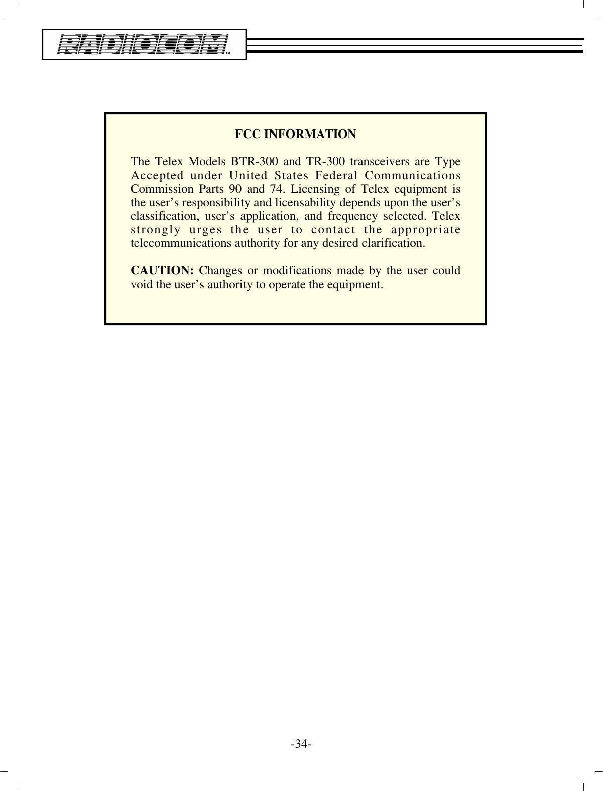 -34 -FCC IN FOR MA TIONThe Telex Models BTR-300 and TR-300 transceivers are TypeAccepted under United States Federal CommunicationsCommission Parts 90 and 74. Licensing of Telex equipment isthe user’s responsibility and licensability depends upon the user’s classification, user’s application, and frequency selected. Telexstrongly urges the user to contact the appropriatetelecommunications authority for any desired clarification.CAUTION: Changes or modifications made by the user couldvoid the user’s authority to operate the equipment.