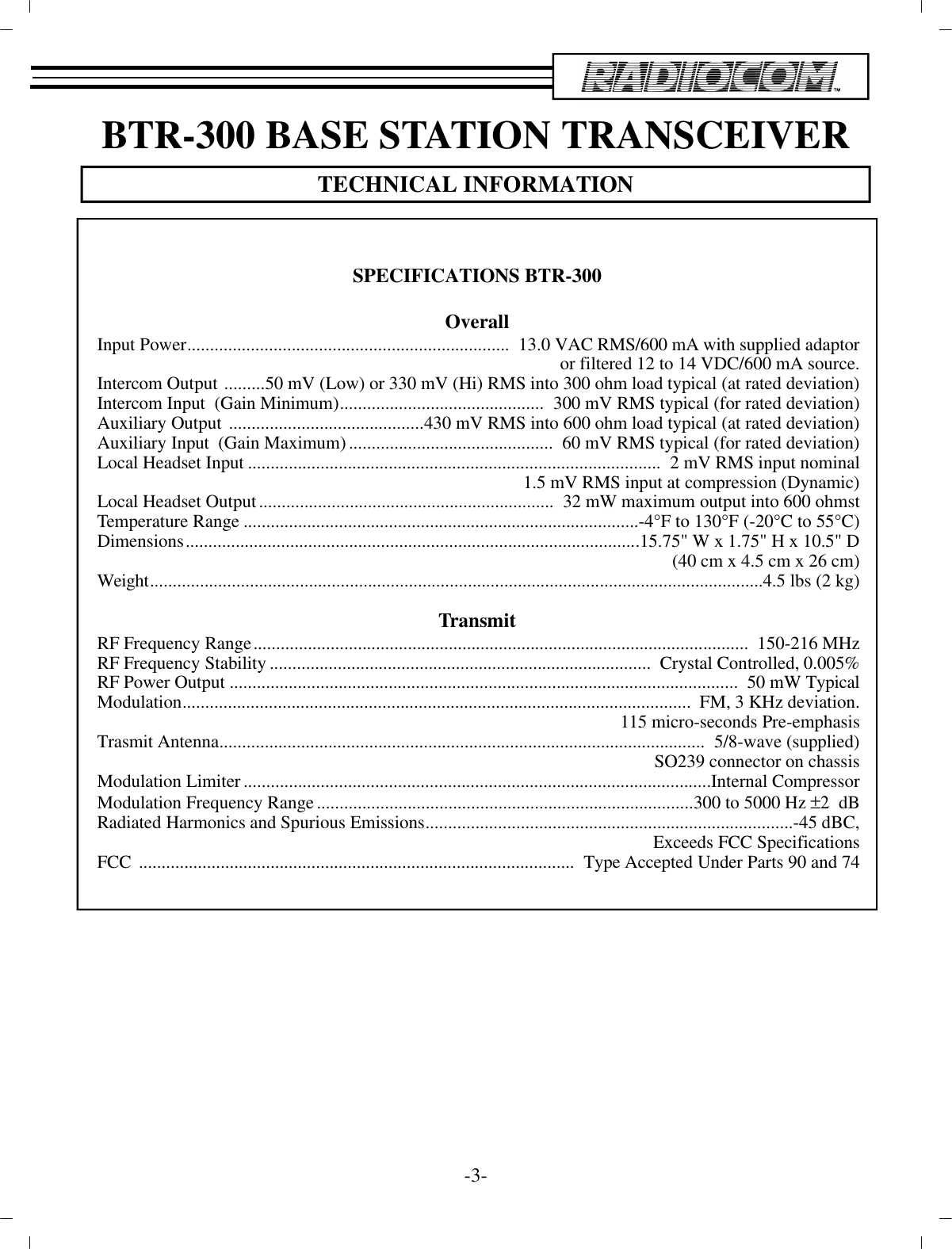 BTR-300 BASE STATION TRANS CEIVERTECH NI CAL IN FOR MA TION-3-SPEC I FI CA TIONS BTR-300Over allIn put Power.......................................................................  13.0 VAC RMS/600 mA with sup plied adap toror fil tered 12 to 14 VDC/600 mA source.In ter com Out put  .........50 mV (Low) or 330 mV (Hi) RMS into 300 ohm load typ i cal (at rated de vi a tion)In ter com In put  (Gain Min i mum).............................................  300 mV RMS typ i cal (for rated de vi a tion)Aux il iary Out put  ...........................................430 mV RMS into 600 ohm load typ i cal (at rated de vi a tion)Aux il iary In put  (Gain Max i mum).............................................  60 mV RMS typ i cal (for rated de vi a tion)Lo cal Head set In put...........................................................................................  2 mV RMS in put nom i nal1.5 mV RMS in put at com pres sion (Dy namic)Lo cal Head set Out put.................................................................  32 mW max i mum out put into 600 ohmstTem per a ture Range....................................................................................... -4°F to 130°F (-20°C to 55°C)Di men sions....................................................................................................15.75&quot; W x 1.75&quot; H x 10.5&quot; D(40 cm x 4.5 cm x 26 cm)Weight....................................................................................................................................... 4.5 lbs (2 kg)Trans mitRF Fre quency Range.............................................................................................................   150-216 MHzRF Fre quency Sta bil ity....................................................................................   Crys tal Con trolled, 0.005%RF Power Out put................................................................................................... .............   50 mW Typ i calMod u la tion................................................................................................... .............   FM, 3 KHz de vi a tion.115 mi cro-seconds Pre-emphasisTrasmit An tenna................................................................................................... ........  5/8-wave (sup plied)SO239 con nec tor on chas sisMod u la tion Lim iter................................................................................................... .... In ter nal Com pres sorMod u la tion Fre quency Range...................................................................................300 to 5000 Hz ±2  dBRa di ated Har monics and Spu ri ous Emis sions................................................................................. -45 dBC,Ex ceeds FCC Spec i fi ca tionsFCC  ................................................................................................  Type Ac cepted Un der Parts 90 and 74