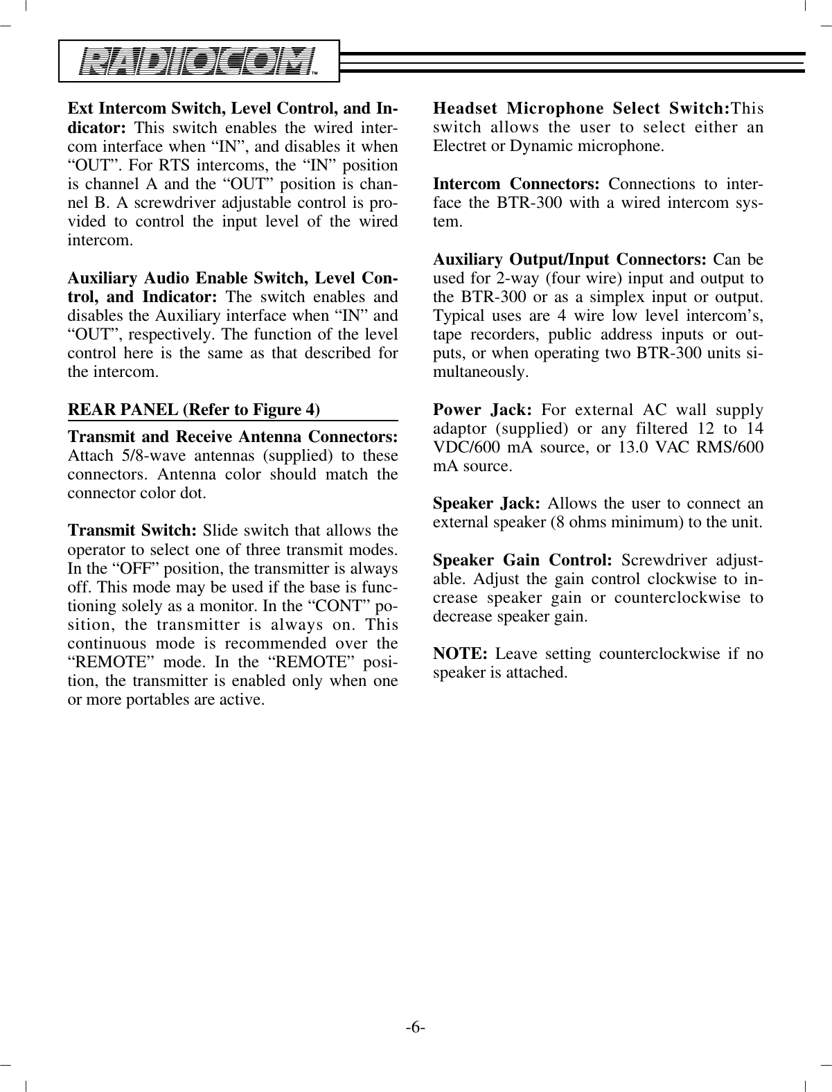 Ext In ter com Switch, Level Con trol, and In -di ca tor:  This  switch en ables the wired in ter -com in ter face when “IN”, and dis ables it when“OUT”. For RTS in ter coms, the “IN” po si tionis chan nel A and the “OUT” po si tion is chan -nel B. A  screw driver ad just able con trol is pro -vided to con trol the  in put level of the wiredin ter com. Aux il iary Au dio En able Switch, Level Con -trol, and In di ca tor: The switch en ables anddis ables the Aux il iary in ter face when “IN” and“OUT”, re spec tively. The func tion  of the levelcon trol here is the same as that de scribed forthe in ter com. REAR PANEL (Re fer to Fig ure 4)Trans mit and Re ceive An tenna Con nec tors:At tach 5/8-wave an tenna s  (sup plied) to thesecon nec tors. An tenna color should match thecon nec tor color dot.Trans mit Switch: Slide switch that al lows theop er a tor to  se lect one of three trans mit modes.In the “OFF” po si tion, the trans mit ter is al ways off. This mode may be used if the  base is func -tion ing solely as a mon i tor. In the “CONT”  po -si tion, the trans mit ter is al ways on. Thiscon tin u ous mode is rec om mended over the“RE MOTE” mode. In the “RE MOTE” po si -tion, the trans mit ter is en abled only when oneor more portables are ac tive.Head set Mi cro phone Se lect Switch:Thisswitch al lows the user to se lect ei ther anElectret or Dy namic mi cro phone.In ter com Con nec tors:  Con nec tions to in ter -face the BTR-300  with a wired in ter com sys -tem. Aux il iary Out put/In put Con nec tors:  Can beused for 2-way  (four wire) in put and out put tothe BTR-300 or as a sim plex  in put or out put.Typ i cal uses are 4 wire low level in ter com’s,tape re cord ers, pub lic ad dress in puts or out -puts, or when op er at ing two BTR-300 units si -mul ta neously.Power Jack: For ex ter nal AC wall sup plyadap tor (sup plied) or any fil tered 12 to 14VDC/600 mA source, or 13.0 VAC RMS/600mA source.Speaker Jack: Al lows the user to con nect anex ter nal speaker  (8 ohms min i mum) to the unit.Speaker Gain Con trol: Screw driver ad just -able. Ad just the  gain con trol clock wise to in -crease speaker gain or coun ter clock wise tode crease speaker gain. NOTE:  Leave set ting coun ter clock wise if nospeaker is at tached.-6-