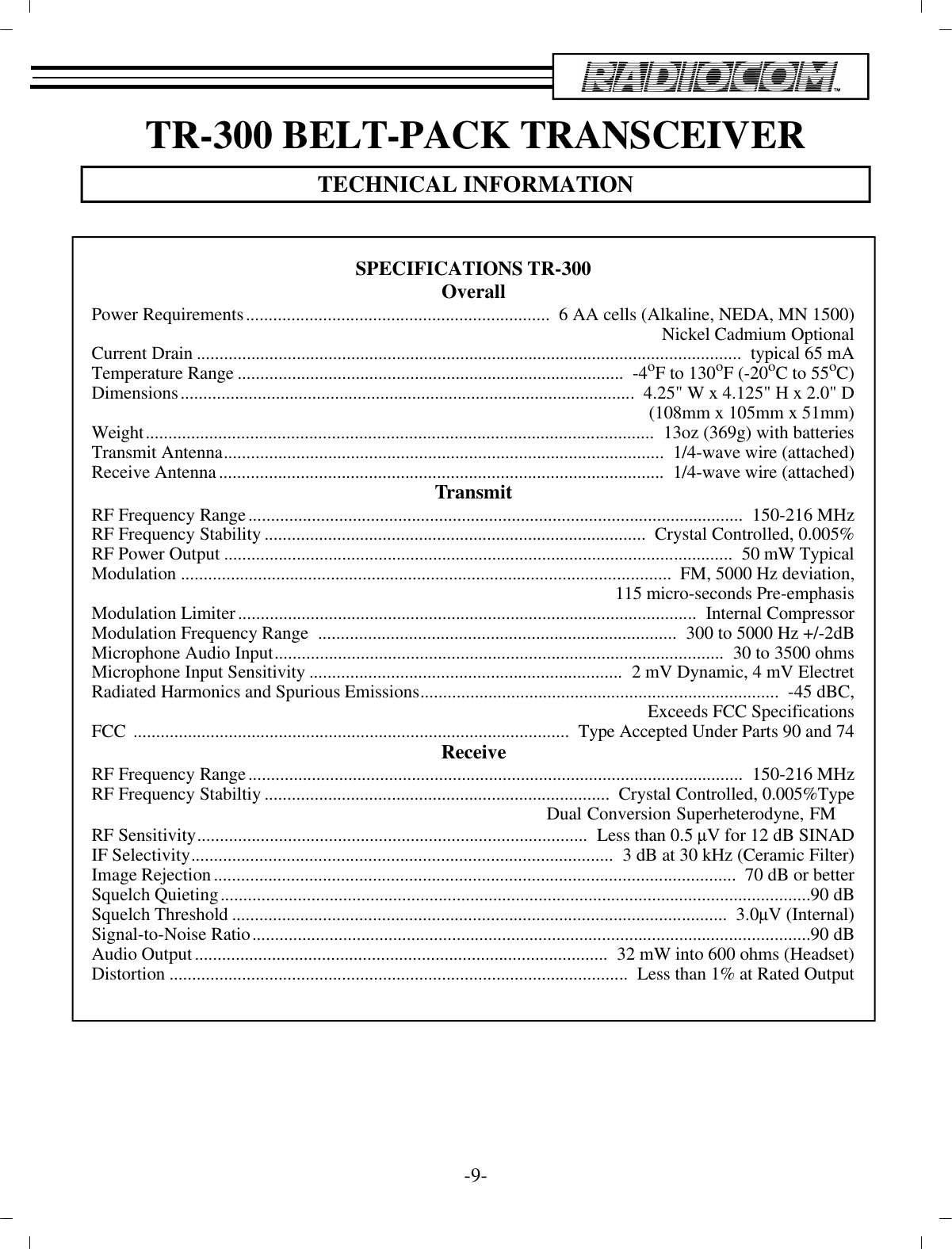 TR-300 BELT-PACK TRANS CEIVERTECH NI CAL IN FOR MA TION-9-SPEC I FI CA TIONS TR-300Over allPower Re quire ments...................................................................   6 AA cells (Al ka line, NEDA, MN 1500)Nickel Cad mium Op tionalCur rent Drain................................................................................................... .....................   typ i cal 65 mATem per a ture Range.....................................................................................   -4 oF to 130oF (-20 oC to 55 oC)Di men sions....................................................................................................  4.25&quot; W x 4.125&quot; H x 2.0&quot; D(108mm x 105mm x 51mm)Weight................................................................................................................  13oz (369g) with bat ter iesTrans mit An tenna.................................................................................................   1/4-wave wire (at tached)Re ceive An tenna..................................................................................................   1/4-wave wire (at tached)Trans mitRF Fre quency Range................................................................................................... ..........  150-216 MHzRF Fre quency Sta bil ity....................................................................................   Crys tal Con trolled, 0.005%RF Power Out put................................................................................................................  50 mW Typ i calMod u la tion............................................................................................................   FM, 5000 Hz de vi a tion,115 mi cro-seconds Pre-emphasisMod u la tion Lim iter.....................................................................................................  In ter nal Com pres sorMod u la tion Fre quency Range  ...............................................................................  300 to 5000 Hz +/-2dBMi cro phone Au dio In put...................................................................................................   30 to 3500 ohmsMi cro phone In put Sen si tiv ity.....................................................................  2 mV Dy namic, 4 mV ElectretRa di ated Har monics and Spu ri ous Emis sions...............................................................................   -45 dBC,Ex ceeds FCC Spec i fi ca tionsFCC  ................................................................................................   Type Ac cepted Un der Parts 90 and 74Re ceiveRF Fre quency Range................................................................................................... ..........  150-216 MHzRF Fre quency Stabiltiy............................................................................   Crys tal Con trolled, 0.005%TypeDual Conversion Superheterodyne, FMRF Sen si tiv ity......................................................................................  Less than 0.5 µV for 12 dB SINADIF Se lec tiv ity.............................................................................................  3 dB at 30 kHz (Ce ramic Fil ter)Im age Re jec tion...................................................................................................................   70 dB or betterSquelch Quieting................................................................................................... ............................... 90 dBSquelch Thresh old.............................................................................................................   3.0 µV (In ter nal)Sig nal-to-Noise Ra tio................................................................................................... ........................ 90 dBAu dio Out put...........................................................................................  32 mW into 600 ohms (Head set)Dis tor tion.....................................................................................................  Less than 1% at Rated Out put