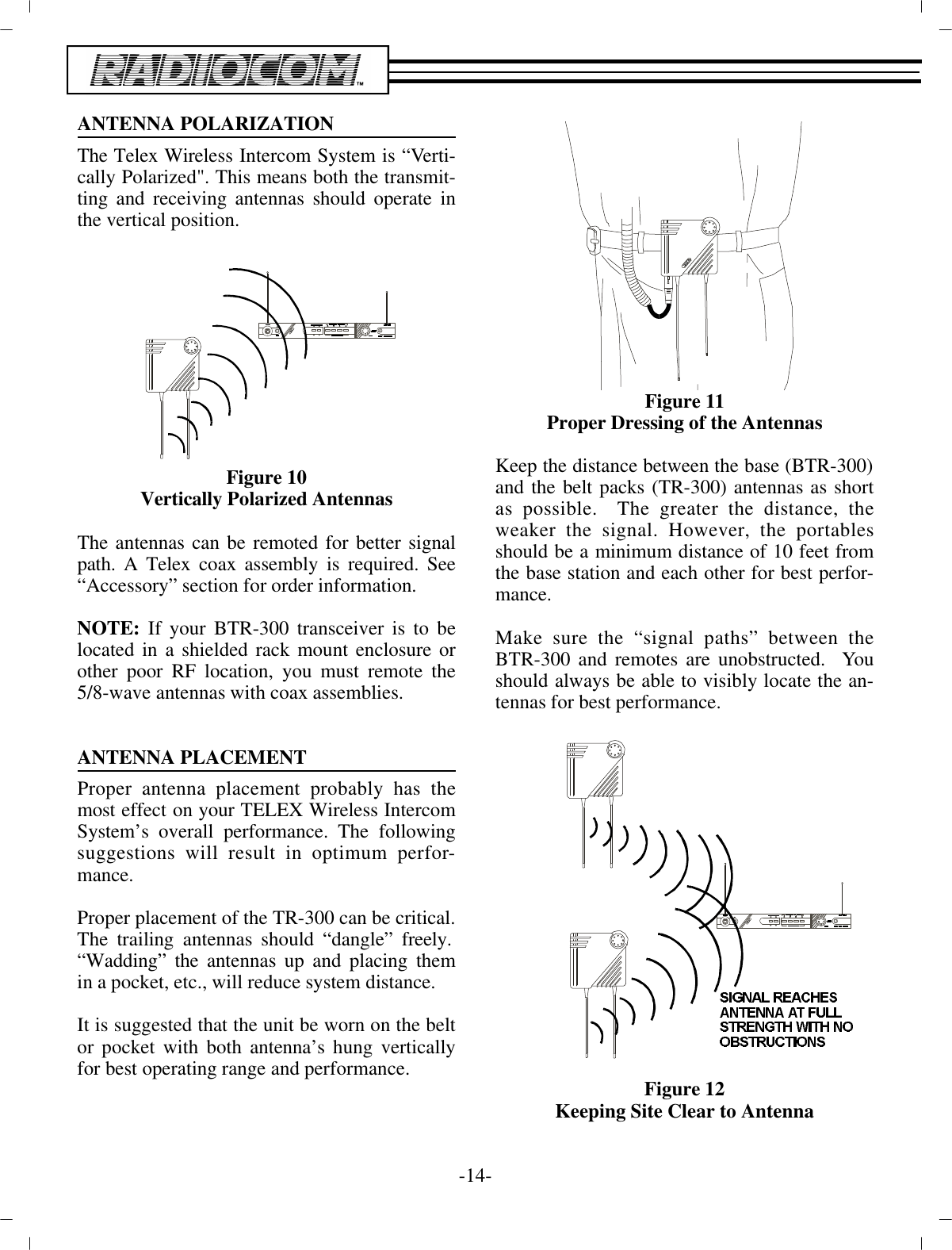 AN TENNA PO LAR IZA TIONThe Telex Wire less In ter com Sys tem is “Ver ti -cally  Po lar ized&quot;. This means both the trans mit -ting and re ceiv ing an ten nas should op er ate inthe ver ti cal po si tion.Fig ure 10Ver ti cally Po lar ized An tennasThe an ten nas can be remoted for better sig nalpath. A Telex  coax as sem bly is re quired. See“Ac ces sory” sec tion for or der in for ma tion.NOTE:  If your BTR-300 trans ceiver is to belo cated in a  shielded rack mount en clo sure orother poor RF lo ca tion, you  must re mote the5/8-wave an ten nas with coax as sem blies.AN TENNA PLACE MENTProper an tenna place ment prob a bly has themost ef fect on your TELEX Wire less In ter comSys tem’s over all per for mance. The fol low ingsug ges tions will re sult in op ti mum per for -mance.Proper place ment of the TR-300 can be crit i cal.  The trail ing  an ten nas should “dan gle” freely. “Wadding” the an ten nas up and plac ing themin a pocket, etc., will re duce sys tem dis tance.It is sug gested that the unit be worn on the beltor pocket with both an tenna’s hung ver ti callyfor best op er at ing range  and per for mance. Fig ure 11Proper Dress ing of the  An tennasKeep the dis tance be tween the base (BTR-300) and the belt packs (TR-300) an ten nas as shortas pos si ble.  The greater the dis tance, theweaker the sig nal. How ever, the portablesshould be a min i mum dis tance of 10 feet fromthe base  sta tion and each other for best per for -mance.Make sure the “sig nal paths” be tween theBTR-300 and remotes  are un ob structed.  Youshould al ways be able to vis i bly  lo cate the an -ten nas for best per for mance.Fig ure 12Keeping Site Clear to An tenna-14 -