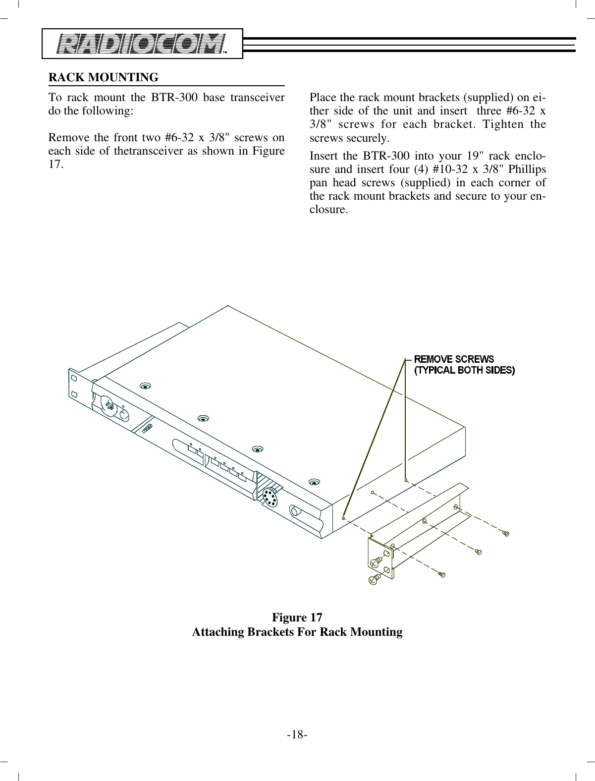 RACK MOUNTINGTo rack mount the BTR-300  base trans ceiverdo the fol low ing:Re move the front two #6-32 x 3/8&quot; screws oneach side of the trans ceiver as shown in Fig ure17.Place the rack mount brack ets (sup plied) on ei -ther side of  the unit and in sert  three #6-32 x3/8&quot; screws for each bracket. Tighten thescrews se curely.In sert the BTR-300 into your 19&quot; rack en clo -sure and in sert four (4) #10-32 x 3/8&quot; Phil lipspan head screws (sup plied) in each cor ner ofthe rack mount brack ets and se cure to your  en -clo sure.Fig ure 17Attaching Brackets For Rack Mount ing-18 -