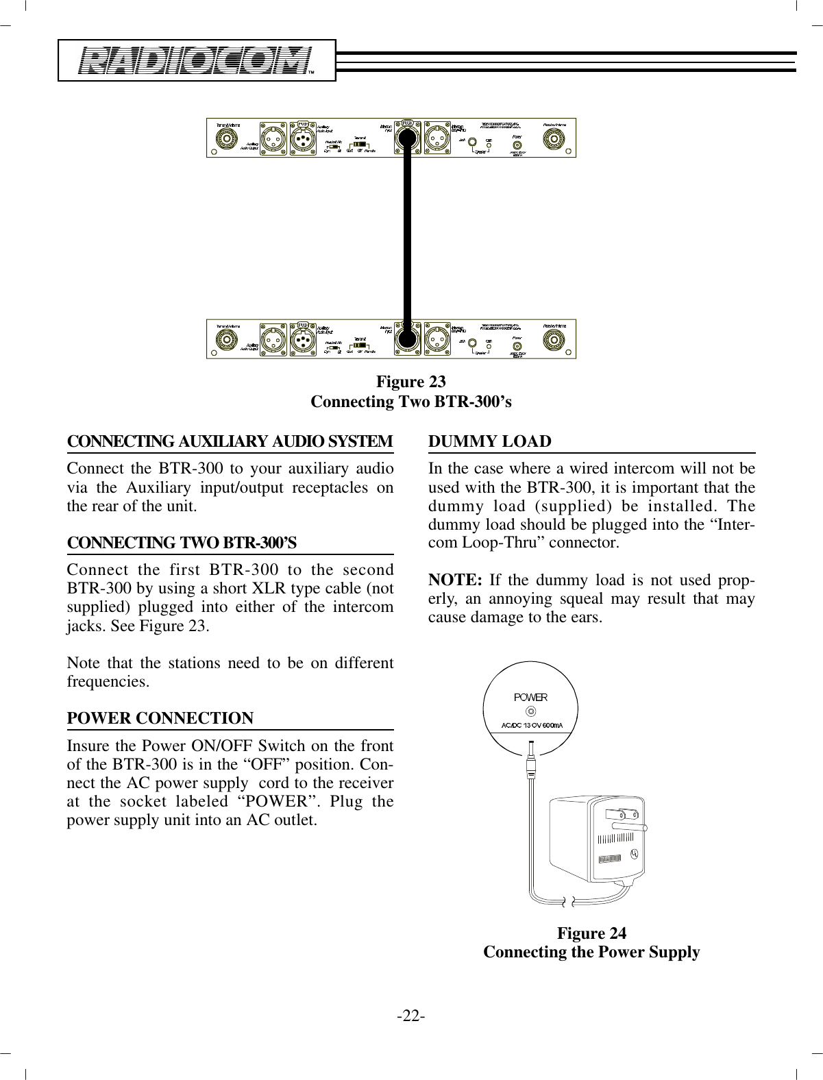 Fig ure 23Con necting Two BTR-300’s CONNECTING AUXILIARY AUDIO SYSTEMConnect the BTR-300 to your aux il iary au diovia the  Aux il iary in put/out put re cep ta cles onthe rear of the unit.CON NECTING TWO BTR-300’SCon nect the first BTR-300 to the sec ondBTR-300 by us ing a short XLR type ca ble (notsup plied) plugged into ei ther of the in ter comjacks. See Fig ure 23. Note that the sta tions need to be on dif fer entfre quen cies.POWER CON NEC TIONIn sure the Power ON/OFF Switch on the frontof the BTR-300 is in the “OFF” po si tion. Con -nect the AC power sup ply  cord to the re ceiverat the socket la beled “POWER”. Plug thepower sup ply unit into an AC out let. DUMMY LOADIn the case where a wired in ter com will not beused with the  BTR-300, it is im por tant that thedummy load (sup plied) be in stalled. Thedummy load should be plugged into the  “In ter -com Loop-Thru” con nec tor.NOTE:  If the dummy load is not used prop -erly, an an noy ing squeal may  re sult that maycause dam age to the ears.Fig ure 24Con necting the Power Sup ply-22 -