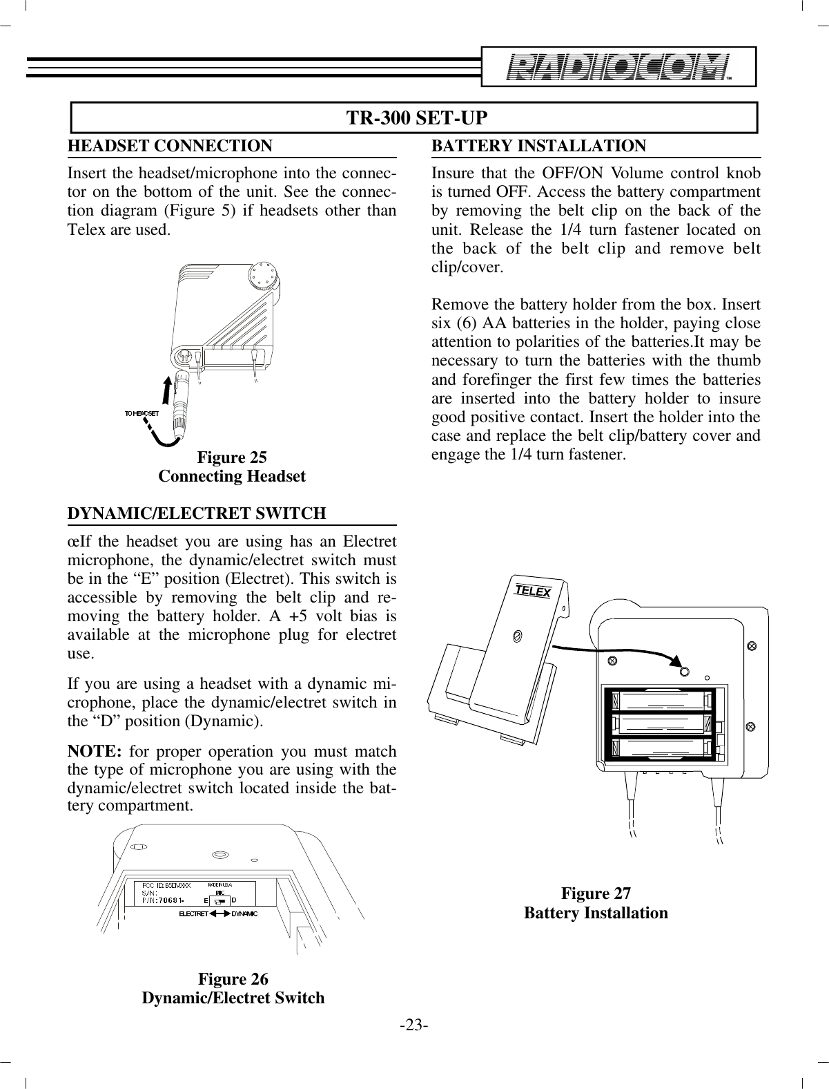  TR-300 SET-UPHEAD SET CON NEC TIONIn sert the head set/mi cro phone into the con nec -tor on the bot tom of the unit. See the con nec -tion di a gram (Fig ure 5) if headsets other thanTelex are used.Fig ure 25Con necting Head setDY NAMIC/ELECTRET SWITCH œIf the head set you are us ing has an Electretmi cro phone, the  dy namic/electret switch mustbe in the “E” po si tion  (Electret). This switch isac ces si ble by re mov ing the belt clip and re -mov ing the bat tery holder. A +5 volt bias isavail able at the mi cro phone plug for electretuse.If you are us ing a head set with a dy namic mi -cro phone, place  the dy namic/electret switch inthe “D” po si tion (Dy namic).  NOTE: for proper op er a tion you must matchthe type of mi cro phone you are us ing with thedy namic/electret switch lo cated in side the bat -tery com part ment.BAT TERY IN STAL LA TIONInsure that the OFF/ON Vol ume con trol knobis turned OFF. Ac cess the bat tery com part mentby re mov ing the belt clip on  the back of theunit. Re lease the 1/4 turn fas tener lo cated onthe back of the belt clip and re move beltclip/cover. Re move the bat tery holder from the box. In sertsix (6) AA  bat ter ies in the holder, pay ing closeat ten tion to  po lar i ties of the bat ter ies.It may benec es sary to turn the  bat ter ies with the thumband fore fin ger the first few times  the bat ter iesare in serted into the bat tery holder to in suregood pos i tive con tact. In sert the holder into the case and  re place the belt clip/bat tery cover anden gage the 1/4 turn  fas tener.Fig ure 27Bat tery In stal la tion-23 -Fig ure 26Dy namic/Electret Switch