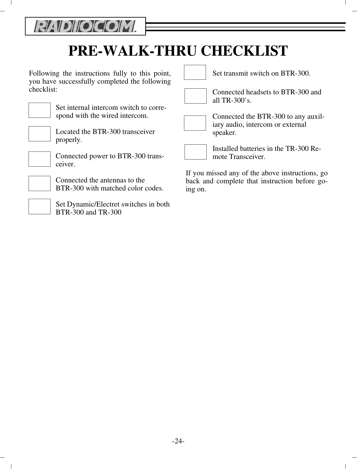 PRE-WALK-THRU CHECKLISTFol low ing the in struc tions fully to this point,you have suc cess fully com pleted the fol low ingcheck list:Set in ter nal in ter com switch to cor re -spond with the wired in ter com.Lo cated the BTR-300 trans ceiverprop erly.Con nected power to BTR-300 trans -ceiver.Con nected the an ten nas to theBTR-300 with matched color codes.Set Dy namic/Electret switches in both BTR-300 and TR-300Set trans mit switch on BTR-300.Con nected head sets to BTR-300 andall TR-300’s.Con nected the BTR-300 to any aux il -iary au dio, in ter com or ex ter nalspeaker.In stalled bat ter ies in the TR-300 Re -mote Trans ceiver.If you missed any of the above in struc tions, goback and com plete that in struc tion be fore go -ing on.-24 -