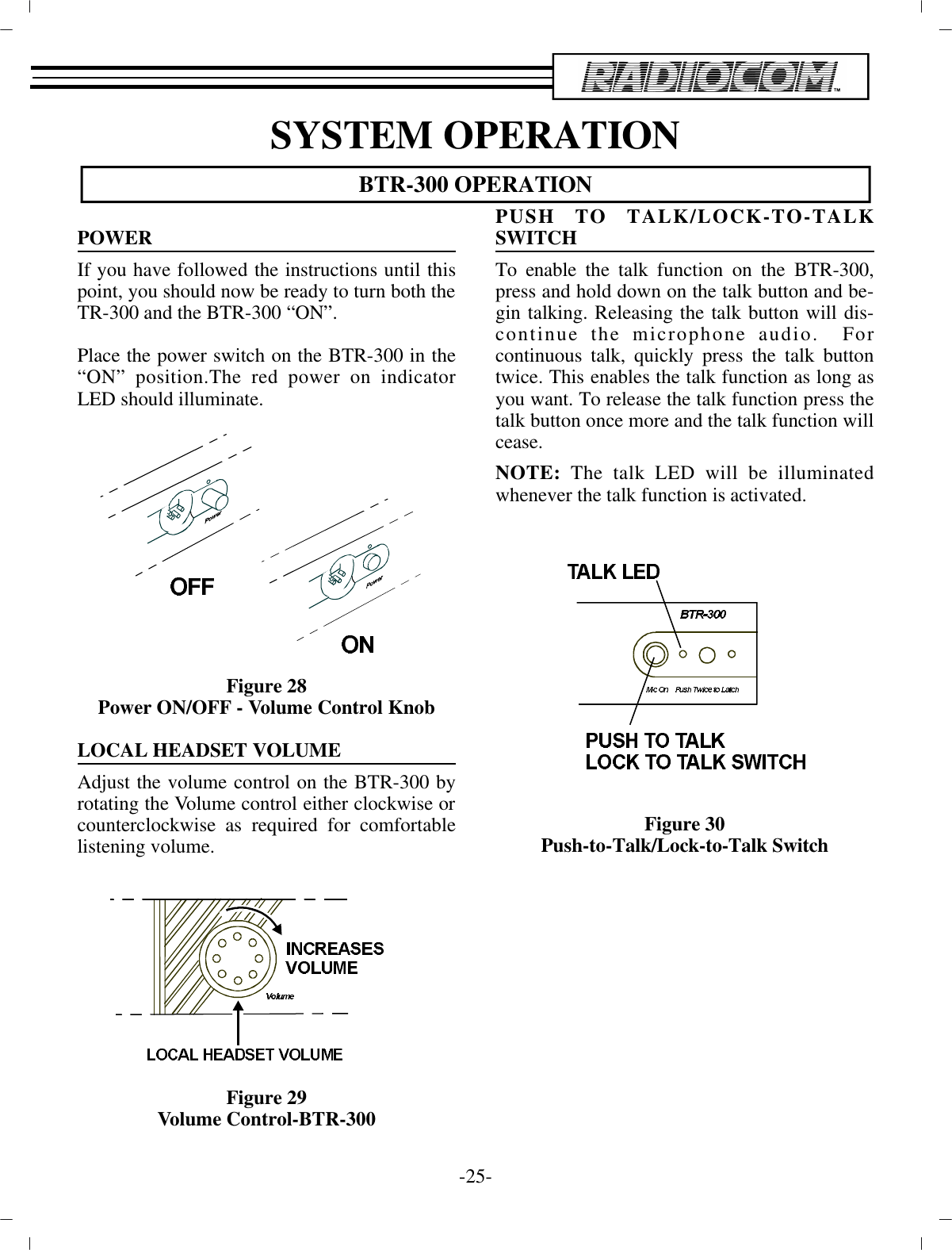 SYS TEM OP ER A TIONBTR-300 OP ER A TIONPOWERIf you have fol lowed the in struc tions un til thispoint, you  should now be ready to turn both the TR-300 and the BTR-300 “ON”.Place the power switch on the BTR-300 in the“ON” po si tion.The red power on in di ca torLED should il lu mi nate.Fig ure 28Power ON/OFF - Vol ume Con trol KnobLO CAL HEAD SET VOL UMEAd just the vol ume con trol on the BTR-300 byro tat ing the  Vol ume con trol ei ther clock wise or coun ter clock wise as re quired for com fort ablelis ten ing vol ume.Fig ure 29Vol ume Con trol-BTR-300PUSH TO TALK/LOCK-TO-TALKSWITCH To en able the talk func tion on the BTR-300,press and hold  down on the talk but ton and be -gin talk ing. Re leasing the talk but ton will dis -con tinue the mi cro phone au dio.  Forcon tin u ous talk, quickly press the talk but tontwice. This en ables the talk func tion as long asyou want. To re lease  the talk func tion press thetalk but ton once more and the  talk func tion will cease.NOTE:  The talk LED will be il lu mi natedwhen ever the talk func tion is ac ti vated.Fig ure 30Push-to-Talk/Lock-to-Talk Switch-25 -