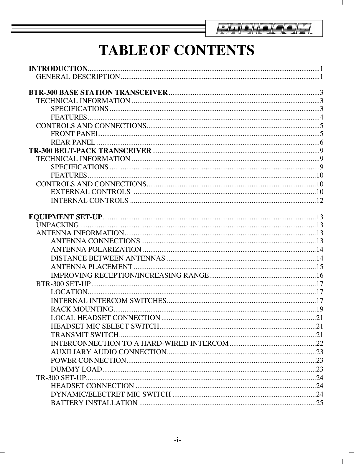TA BLE  OF CON TENTSIN TRO DUC TION ..............................................................................................................................1GEN ERAL DE SCRIP TION............................................................................................................1BTR-300 BASE STATION TRANS CEIVER..................................................................................3TECH NI CAL IN FOR MA TION......................................................................................................3SPEC I FI CA TIONS..................................................................................................................3FEA TURES..............................................................................................................................4CON TROLS AND CON NEC TIONS..............................................................................................5FRONT PANEL................................................................................................... ....................5REAR PANEL................................................................................................... ......................6TR-300 BELT-PACK TRANS CEIVER...........................................................................................9TECH NI CAL IN FOR MA TION......................................................................................................9SPEC I FI CA TIONS..................................................................................................................9FEA TURES............................................................................................................................10CON TROLS AND CON NEC TIONS............................................................................................10EX TER NAL CON TROLS  ...................................................................................................10IN TER NAL CON TROLS.....................................................................................................12EQUIP MENT SET-UP....................................................................................................................13UN PACKING................................................................................................................................13AN TENNA IN FOR MA TION........................................................................................................13AN TENNA CON NEC TIONS...............................................................................................13AN TENNA PO LAR IZA TION..............................................................................................14DIS TANCE BE TWEEN AN TENNAS.................................................................................14AN TENNA PLACE MENT...................................................................................................15IM PROVING RE CEP TION/IN CREASING RANGE..........................................................16BTR-300 SET-UP..........................................................................................................................17LO CA TION ............................................................................................................................17IN TER NAL IN TER COM SWITCHES.................................................................................17RACK MOUNTING..............................................................................................................19LO CAL HEAD SET CON NEC TION....................................................................................21HEAD SET MIC SE LECT SWITCH.....................................................................................21TRANS MIT SWITCH................................................................................................... ........21IN TER CON NEC TION TO A HARD-WIRED IN TER COM...............................................22AUX IL IARY AU DIO CON NEC TION.................................................................................23POWER CON NEC TION................................................................................................... ....23DUMMY LOAD....................................................................................................................23TR-300 SET-UP................................................................................................... ..........................24HEAD SET CON NEC TION..................................................................................................24DY NAMIC/ELECTRET MIC SWITCH..............................................................................24BAT TERY IN STAL LA TION................................................................................................25-i-