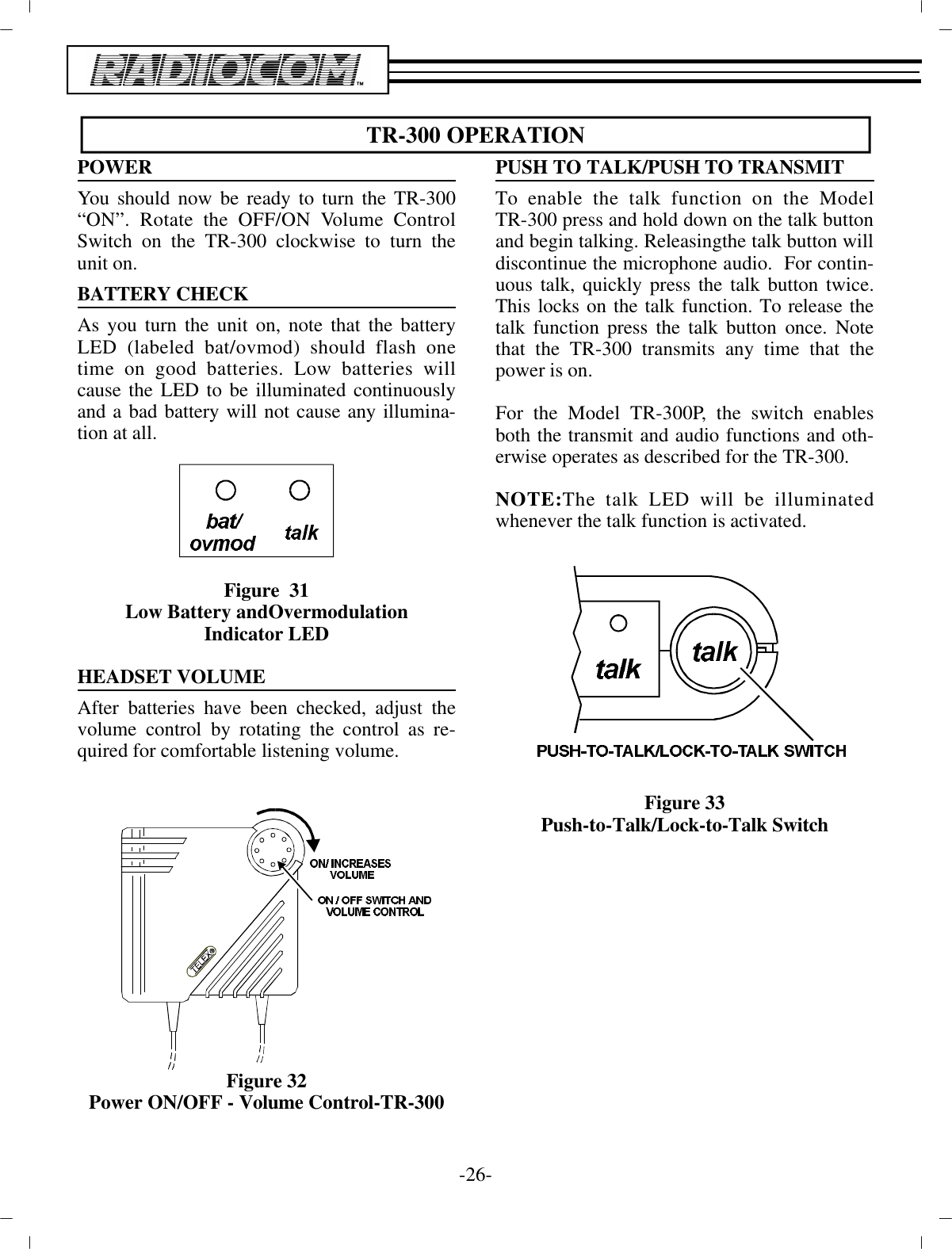 TR-300 OP ER A TIONPOWERYou should now be ready to turn the TR-300“ON”. Ro tate the OFF/ON Vol ume Con trolSwitch on the TR-300 clock wise  to turn theunit on.BAT TERY CHECK As you turn the unit on, note that the bat teryLED (la beled bat/ovmod) should flash onetime on good bat ter ies. Low bat ter ies willcause the LED to be il lu mi nated  con tin u ouslyand a bad bat tery will not cause  any il lu mi na -tion at all.Fig ure  31Low Bat tery andOvermodulationIn di ca tor LEDHEAD SET VOL UMEAf ter bat ter ies have been checked, ad just thevol ume con trol by ro tat ing the con trol as re -quired for com fort able lis ten ing vol ume.Fig ure 32Power ON/OFF - Vol ume Con trol-TR-300PUSH TO TALK/PUSH TO TRANS MITTo en able the talk func tion on the ModelTR-300 press and hold down on the talk but ton and be gin talk ing. Re leasing the talk but ton will dis con tinue the mi cro phone au dio.  For  con tin -u ous talk, quickly press the talk but ton twice.This locks on the talk func tion. To re lease thetalk func tion  press the talk but ton once. Notethat the TR-300 trans mits any time that thepower is on.For the Model TR-300P, the switch en ablesboth the trans mit and au dio func tions and oth -er wise op er ates as de scribed for the TR-300.NOTE:The talk LED will be il lu mi natedwhen ever the talk func tion is ac ti vated.Fig ure 33Push-to-Talk/Lock-to-Talk Switch-26 -