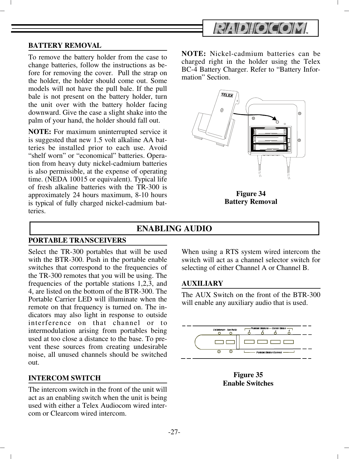 BAT TERY RE MOVALTo re move the bat tery holder from the case tochange bat ter ies, fol low the in struc tions as be -fore for re mov ing the cover.  Pull the strap onthe holder, the  holder should come out. Somemod els will not have the pull bale. If the pullbale is not pres ent on the bat tery holder,  turnthe unit over with the bat tery holder fac ingdown ward. Give the case a slight shake into the palm of your hand, the  holder should fall out. NOTE:  For max i mum un in ter rupted ser vice itis sug gested that new 1.5 volt al ka line AA bat -ter ies be in stalled prior to each use. Avoid“shelf worn” or “eco nom i cal” bat ter ies. Op er a -tion  from heavy duty nickel-cadmium bat ter iesis also  per mis si ble, at the ex pense of op er at ingtime. (NEDA 10015 or equiv a lent). Typ i cal life of fresh al ka line bat ter ies  with the TR-300 isap prox i mately 24 hours max i mum, 8-10  hoursis typ i cal of fully charged nickel-cadmium bat -ter ies.NOTE: Nickel-cadmium bat ter ies can becharged right in the holder us ing the TelexBC-4 Bat tery  Charger. Re fer to “Bat tery In for -ma tion” Sec tion.Fig ure 34Bat tery Re movalEN ABLING AU DIOPOR TA BLE TRANS CEIVERSSe lect the TR-300 portables that will be usedwith the BTR-300. Push in the por ta ble en ableswitches that cor re spond to the fre quen cies ofthe TR-300 remotes that you will be us ing. The fre quen cies of the por ta ble sta tions  1,2,3, and4, are listed on the bot tom of the BTR-300. ThePor ta ble Car rier LED will il lu mi nate when there mote on that  fre quency is turned on. The in -di ca tors may also light in re sponse to out sidein ter fer ence on that chan nel or tointermodulation aris ing from portables be ingused at too  close a dis tance to the base. To pre -vent these sources from cre at ing un de sir ablenoise, all un used chan nels should be switchedout.IN TER COM SWITCHThe in ter com switch in the front of the unit will act as an  en abling switch when the unit is be ing used with ei ther a  Telex Audiocom wired in ter -com or Clearcom wired in ter com.When us ing a RTS sys tem wired in ter com theswitch will act as a chan nel se lec tor switch forse lect ing of ei ther Chan nel  A or Chan nel B.AUX IL IARYThe AUX Switch on the front of the BTR-300will en able any  aux il iary au dio that is used.-27 -Fig ure 35En able Switches