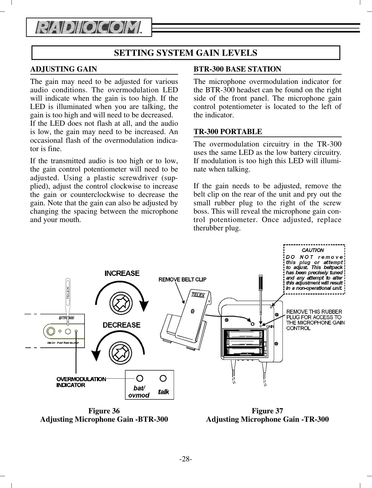 SETTING SYS TEM GAIN LEVELSAD JUSTING GAINThe gain may need to be ad justed for var i ousau dio con di tions. The overmodulation LEDwill in di cate when the  gain is too high. If theLED is il lu mi nated when you are talk ing, thegain is too high and will need to be de creased.If the LED does not flash at all, and the au diois low, the gain may need to be in creased. Anoc ca sional flash of the  overmodulation in di ca -tor is fine.If the trans mit ted au dio is too high or to low,the gain  con trol po ten ti om e ter will need to bead justed. Using a plas tic screw driver (sup -plied), ad just the con trol clock wise to in creasethe gain or coun ter clock wise to de crease thegain. Note that the gain can also be ad justed by chang ing the spac ing be tween the mi cro phoneand your mouth.Fig ure 36Ad justing Mi cro phone Gain -BTR-300BTR-300 BASE STATIONThe mi cro phone overmodulation in di ca tor forthe BTR-300  head set can be found on the rightside of the front panel. The mi cro phone gaincon trol po ten ti om e ter is lo cated to the  left ofthe in di ca tor.TR-300 POR TA BLEThe overmodulation cir cuitry in the TR-300uses the same LED  as the low bat tery cir cuitry.If mod u la tion is too high this  LED will il lu mi -nate when talk ing.If the gain needs to be ad justed, re move thebelt clip on  the rear of the unit and pry out thesmall rub ber plug to  the right of the screwboss. This will re veal the mi cro phone  gain con -trol po ten ti om e ter. Once ad justed, re placethe rub ber plug.Fig ure 37Ad justing Mi cro phone Gain -TR-300-28 -