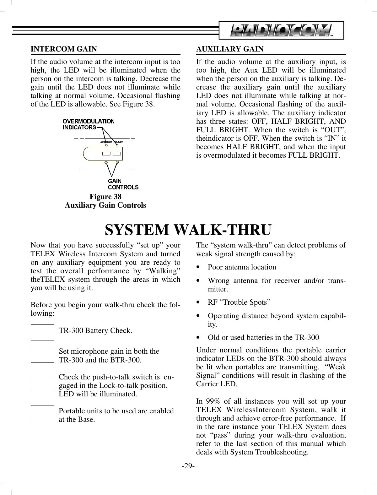 IN TER COM GAINIf the au dio vol ume at the in ter com input is too high, the LED  will be il lu mi nated when theper son on the in ter com is talk ing. De crease thegain un til the LED does not il lu mi nate whiletalk ing at nor mal vol ume. Oc ca sional flash ingof the  LED is al low able.  See Fig ure 38.Fig ure 38Aux il iary Gain Con trolsAUX IL IARY GAINIf the au dio vol ume at the aux il iary in put, istoo high, the Aux LED will be il lu mi natedwhen the per son on the aux il iary is talk ing. De -crease the aux il iary gain un til the aux il iaryLED does not il lu mi nate while talk ing at nor -mal vol ume. Oc ca sional flash ing of the aux il -iary LED is al low able. The aux il iary in di ca torhas three states: OFF, HALF BRIGHT, ANDFULL BRIGHT. When the switch is “OUT”,the in di ca tor is OFF. When the switch is “IN” itbe comes HALF BRIGHT, and when the in putis overmodulated it be comes FULL BRIGHT.SYS TEM WALK-THRUNow that you have suc cess fully “set up” yourTELEX Wire less  In ter com Sys tem and turnedon any aux il iary equip ment you  are ready totest the over all per for mance by “Walking”the TELEX sys tem through the ar eas in whichyou will be us ing  it.Be fore you be gin your walk-thru check the fol -low ing:TR-300 Bat tery Check.Set mi cro phone gain in both theTR-300 and the BTR-300.Check the push-to-talk switch is  en -gaged in the Lock-to-talk po si tion.LED will be il lu mi nated.Por ta ble units to be used are en abledat  the Base.The “sys tem walk-thru” can de tect prob lems of weak sig nal  strength caused by:•Poor an tenna lo ca tion•Wrong an tenna for re ceiver and/or trans -mit ter.•RF “Trou ble Spots”•Op er ating dis tance be yond sys tem ca pa bil -ity.•Old or used bat ter ies in the TR-300Un der nor mal con di tions the por ta ble car rierin di ca tor LEDs  on the BTR-300 should al waysbe lit when portables are trans mit ting.  “WeakSig nal” con di tions will re sult in  flash ing of theCar rier LED. In 99% of all in stances you will set up yourTELEX Wire lessIn ter com Sys tem, walk itthrough and achieve er ror-free per for mance.  If in the rare in stance your TELEX Sys tem doesnot “pass” dur ing your walk-thru eval u a tion,re fer to the  last sec tion of this man ual whichdeals with Sys tem Trou ble shooting.-29 -