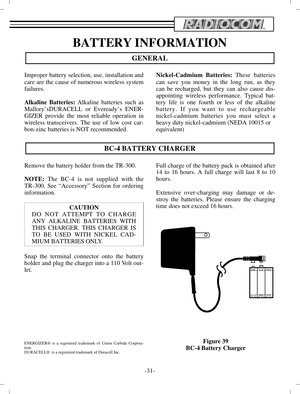 BAT TERY IN FOR MA TIONGEN ERALIm proper bat tery se lec tion, use, in stal la tion and care are  the cause of nu mer ous wire less sys tem fail ures.Al ka line Bat teries:  Al ka line bat ter ies such asMallory’sDURACELL or Eveready’s EN ER -GIZER pro vide the most re li able op er a tion inwire less trans ceiv ers. The use of low cost car -bon-zinc bat ter ies is NOT rec om mended.Nickel-Cadmium Bat teries:  These bat ter iescan save you money  in the long run, as theycan be re charged, but they can also cause dis -ap point ing wire less per for mance. Typ i cal bat -tery  life is one fourth or less of the al ka linebat tery. If you want to use re charge ablenickel-cadmium bat ter ies you must se lect aheavy duty nickel-cadmium (NEDA 10015 orequiv a lent)BC-4 BAT TERY CHARGERRe move the bat tery holder from the TR-300. NOTE: The BC-4 is not sup plied with theTR-300. See  “Ac ces sory” Sec tion for or der ingin for ma tion.CAU TIONDO NOT AT TEMPT TO CHARGEANY AL KALINE BAT TERIES WITHTHIS CHARGER. THIS CHARGER ISTO BE USED WITH  NICKEL CAD -MIUM BAT TERIES  ONLY.Snap the ter mi nal con nec tor onto the bat teryholder and plug  the charger into a 110 Volt out -let.EN ER GIZER® is a reg is tered trade mark of Un ion Car bide Cor po ra -tion.DURACELL®  is a reg is tered trade mark of Duracell Inc.Full charge of the bat tery pack is ob tained af ter 14 to 16  hours. A full charge will last 8 to 10hours.Ex ten sive over-charging may dam age or de -stroy the bat ter ies. Please en sure the charg ingtime does not ex ceed 16 hours.Fig ure 39BC-4 Bat tery Charger-31 -