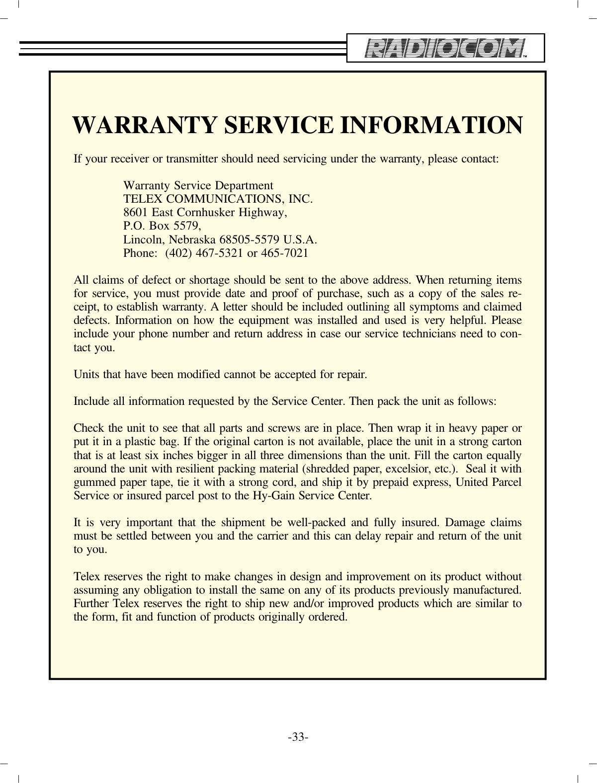 -33 -WAR RANTY SER VICE IN FOR MA TIONIf your re ceiver or trans mit ter should need ser vic ing un der the war ranty, please con tact: War ranty Ser vice De part mentTELEX COM MU NI CA TIONS, INC.8601 East Cornhusker High way,P.O. Box 5579,Lin coln, Ne braska 68505-5579 U.S.A. Phone:  (402) 467-5321 or 465-7021All claims of de fect or short age should be sent to the above ad dress. When re turn ing itemsfor ser vice, you must pro vide date and proof of pur chase, such as a copy of the sales re -ceipt, to es tab lish war ranty. A let ter should be in cluded out lin ing all symp toms and claime d de fects. In for ma tion on how the equip ment was in stalled and used is very help ful. Pleasein clude your phone num ber and re turn ad dress in case our ser vice tech ni cians need to con -tact you.Units that have been mod i fied can not be ac cepted for re pair.In clude all in for ma tion re quested by the Ser vice Cen ter. Then pack the unit as fol lows:Check the unit to see that all parts and screws are in place. Then wrap it in heavy pa per orput it in a plas tic bag. If the orig i nal car ton is not avail able, place the unit in a strong c ar ton that is at least six inches big ger in all three di men sions than the unit. Fill the car ton equal ly around the unit with re sil ient pack ing ma te rial (shred ded pa per, ex cel sior, etc.).  Seal i t with gummed pa per tape, tie it with a strong cord, and ship it by pre paid ex press, United Par celSer vice or in sured par cel post to the Hy-Gain Ser vice Cen ter.It is very im por tant that the ship ment be well-packed and fully in sured. Dam age claimsmust be set tled be tween you and the car rier and this can de lay re pair and re turn of the unitto you.Telex re serves the right to make changes in de sign and im prove ment on its prod uct with out as sum ing any ob li ga tion to in stall the same on any of its prod ucts pre vi ously man u fac tu red. Fur ther Telex re serves the right to ship new and/or im proved prod ucts which are sim i lar tothe form, fit and func tion of prod ucts orig i nally or dered.