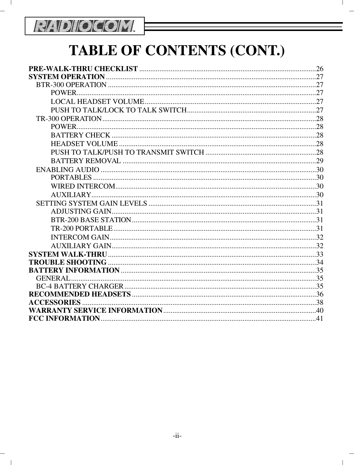 TA BLE OF CON TENTS (CONT.)PRE-WALK-THRU CHECK LIST................................................................................................26SYS TEM OP ER A TION..................................................................................................................27BTR-300 OP ER A TION................................................................................................... ..............27POWER ..................................................................................................................................27LO CAL HEAD SET VOL UME.............................................................................................27PUSH TO TALK/LOCK TO TALK SWITCH......................................................................27TR-300 OP ER A TION....................................................................................................................28POWER ..................................................................................................................................28BAT TERY CHECK................................................................................................... ............28HEAD SET VOL UME................................................................................................... ........28PUSH TO TALK/PUSH TO TRANS MIT SWITCH............................................................28BAT TERY RE MOVAL................................................................................................... ......29EN ABLING AU DIO................................................................................................... ..................30POR TA BLES................................................................................................... ......................30WIRED IN TER COM................................................................................................... ..........30AUX IL IARY ..........................................................................................................................30SETTING SYS TEM GAIN LEVELS...........................................................................................31AD JUSTING GAIN................................................................................................... ............31BTR-200 BASE STATION................................................................................................... .31TR-200 POR TA BLE..............................................................................................................31IN TER COM GAIN................................................................................................................32AUX IL IARY GAIN................................................................................................... ............32SYS TEM WALK-THRU................................................................................................... ..............33TROU BLE SHOOTING................................................................................................... ..............34BAT TERY IN FOR MA TION..........................................................................................................35GEN ERAL................................................................................................... ..................................35BC-4 BAT TERY CHARGER........................................................................................................35REC OM MENDED HEAD SETS................................................................................................... .36AC CES SORIES................................................................................................... ............................38WAR RANTY SER VICE IN FOR MA TION...................................................................................40FCC IN FOR MA TION................................................................................................... ..................41-ii-