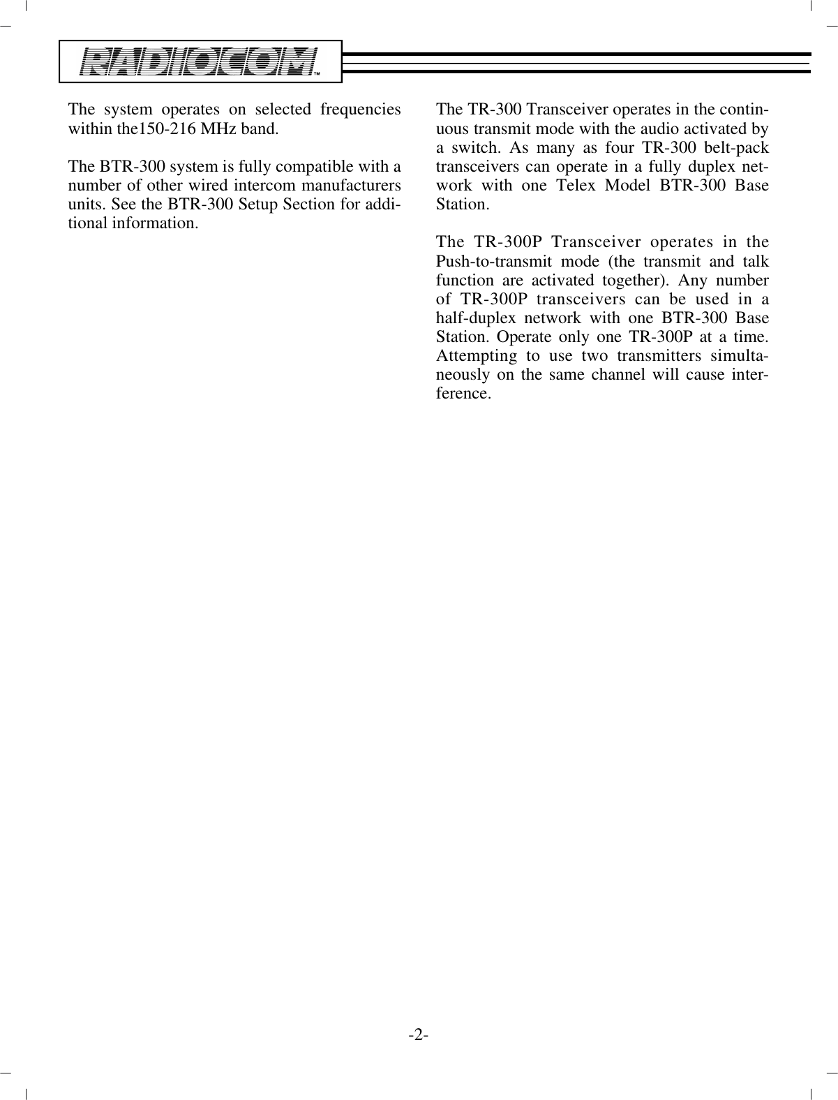 The sys tem op er ates on se lected fre quen cieswithin the 150-216 MHz band.The BTR-300 sys tem is fully com pat i ble with a num ber of  other wired in ter com man u fac tur ersunits. See the BTR-300 Setup Sec tion for ad di -tional in for ma tion.The TR-300 Trans ceiver op er ates in the con tin -u ous trans mit mode with the au dio ac ti vated by a switch. As many as four TR-300 belt-packtrans ceiv ers can op er ate in a fully du plex net -work with one Telex Model BTR-300 BaseSta tion.The TR-300P Trans ceiver op er ates in thePush-to-transmit mode (the trans mit and talkfunc tion are ac ti vated  to gether). Any num berof TR-300P trans ceiv ers can be used in ahalf-duplex net work with one BTR-300 BaseSta tion. Op er ate only one TR-300P at a time.At tempting to use two trans mit ters si mul ta -neously on the same chan nel will cause in ter -fer ence.-2-