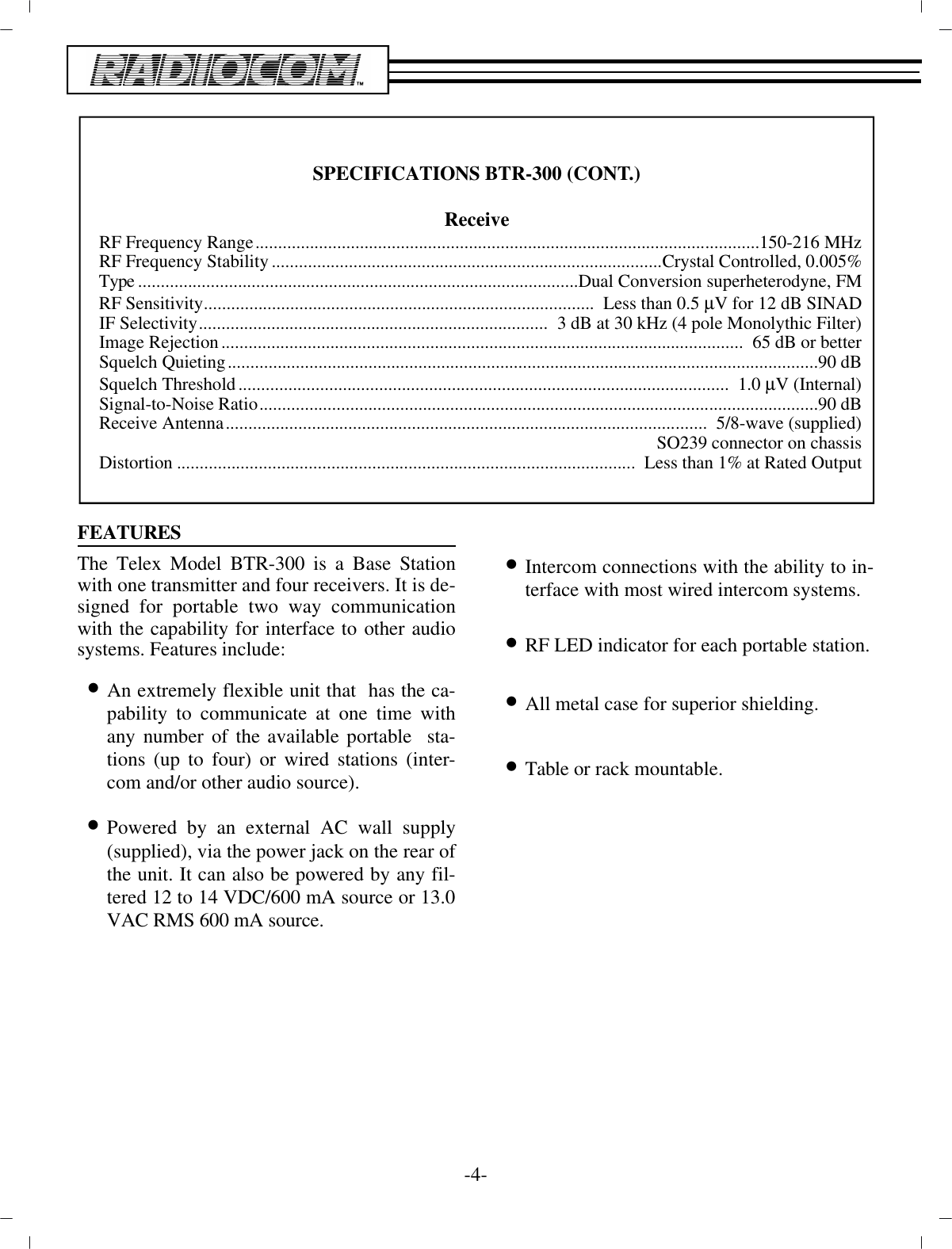 FEA TURESThe Telex Model BTR-300 is a Base Sta tionwith one  trans mit ter and four re ceiv ers. It is de -signed for por ta ble two way com mu ni ca tionwith the ca pa bil ity for in ter face to other au diosys tems. Fea tures in clude:•An ex tremely flex i ble unit that  has the  ca -pa bil ity to com mu ni cate at one time withany num ber of the  avail able por ta ble  sta -tions (up to four) or wired sta tions  (in ter -com and/or other au dio source).•Powered by an ex ter nal AC wall sup ply(sup plied), via the power jack on the rear of the unit. It can also be pow ered by any fil -tered 12 to 14 VDC/600 mA  source or 13.0 VAC RMS 600 mA source.•In ter com con nec tions with the abil ity to in -ter face with most wired in ter com sys tems.•RF LED in di ca tor for each por ta ble sta tion.•All metal case for su pe rior shield ing.•Ta ble or rack mount able.-4-SPEC I FI CA TIONS BTR-300 (CONT.)Re ceive RF Fre quency Range............................................................................................................... 150-216 MHzRF Fre quency Sta bil ity......................................................................................Crys tal Con trolled, 0.005%Type................................................................................................. Dual Con ver sion super het ero dyne, FMRF Sen si tiv ity......................................................................................   Less than 0.5 µV for 12 dB SINADIF Se lec tiv ity.............................................................................  3 dB at 30 kHz (4 pole Monolythic Fil ter)Im age Re jec tion................................................................................................... ................  65 dB or betterSquelch Quieting.................................................................................................................................. 90 dBSquelch Thresh old............................................................................................................   1.0 µV (In ter nal)Sig nal-to-Noise Ra tio........................................................................................................................... 90 dBRe ceive An tenna..........................................................................................................   5/8-wave (sup plied)SO239 con nec tor on chas sisDis tor tion................................................................................................... ..   Less than 1% at Rated Out put