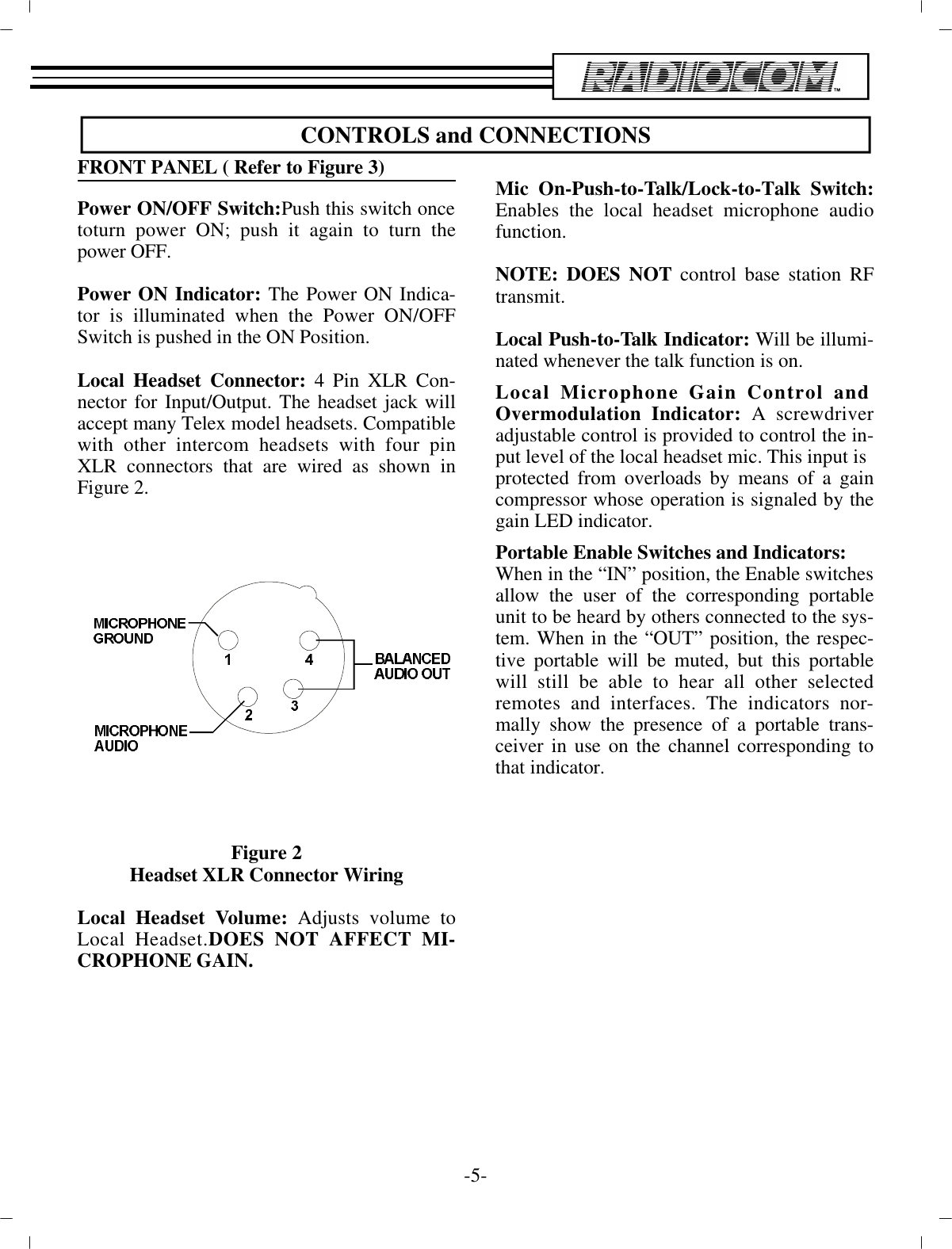 CON TROLS and CON NEC TIONSFRONT PANEL ( Re fer to Fig ure 3)Power ON/OFF Switch:Push this switch once toturn power ON; push it again to turn thepower OFF.Power ON In di ca tor: The Power ON In di ca -tor is il lu mi nated when the Power ON/OFFSwitch is pushed in the ON  Po si tion. Lo cal Head set Con nec tor: 4 Pin XLR Con -nec tor for In put/Out put. The head set jack willac cept many Telex  model head sets. Com pat i ble with other in ter com head sets with four pinXLR con nec tors that are wired as  shown inFig ure 2.Fig ure 2Head set XLR Con nec tor WiringLo cal Head set Vol ume: Ad justs vol ume toLo cal Head set.DOES  NOT AF FECT MI -CRO PHONE GAIN.Mic On-Push-to-Talk/Lock-to-Talk Switch:En ables the lo cal head set mi cro phone au diofunc tion. NOTE: DOES NOT  con trol base sta tion RFtrans mit.Lo cal Push-to-Talk In di ca tor:  Will be il lu mi -nated when ever  the talk func tion is on.Lo cal Mi cro phone Gain Con trol and Overmodulation In di ca tor: A screw driverad just able con trol is pro vided to con trol the  in -put level of the lo cal head set mic. This in put ispro tected from over loads by means of a gaincom pres sor whose  op er a tion is sig naled by thegain LED in di ca tor. Por ta ble En able Switches and In di ca tors:When in the “IN” po si tion, the En able switches al low the user of the  cor re spond ing por ta bleunit to be heard by oth ers con nected to the sys -tem. When in the “OUT” po si tion, the re spec -tive  por ta ble will be muted, but this por ta blewill still be able to hear all other se lectedremotes and in ter faces. The in di ca tors nor -mally show the pres ence of a por ta ble trans -ceiver in use on the chan nel cor re spond ing tothat in di ca tor. -5-