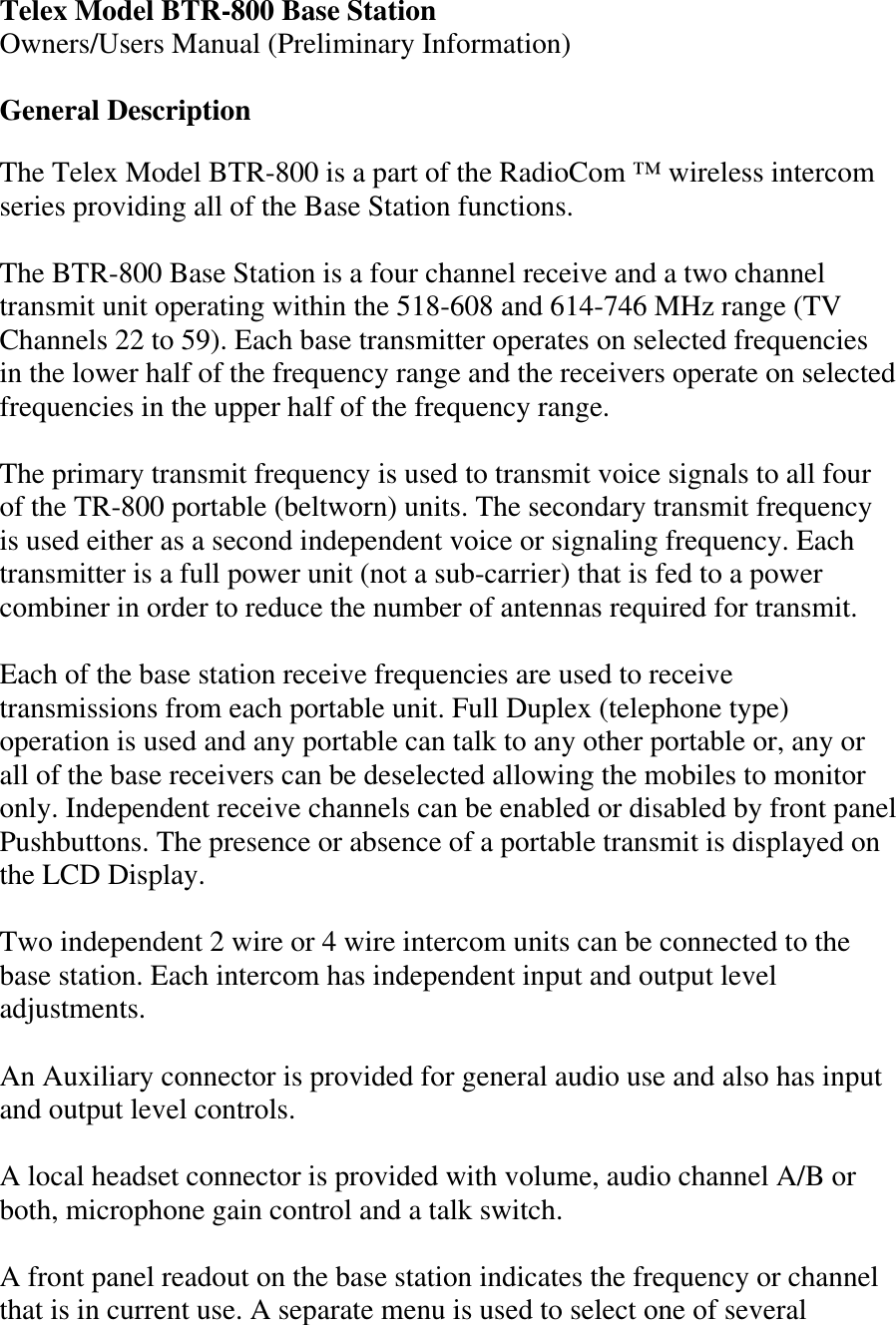 Telex Model BTR-800 Base Station Owners/Users Manual (Preliminary Information)  General Description  The Telex Model BTR-800 is a part of the RadioCom ™ wireless intercom series providing all of the Base Station functions.  The BTR-800 Base Station is a four channel receive and a two channel transmit unit operating within the 518-608 and 614-746 MHz range (TV Channels 22 to 59). Each base transmitter operates on selected frequencies in the lower half of the frequency range and the receivers operate on selected frequencies in the upper half of the frequency range.  The primary transmit frequency is used to transmit voice signals to all four of the TR-800 portable (beltworn) units. The secondary transmit frequency is used either as a second independent voice or signaling frequency. Each transmitter is a full power unit (not a sub-carrier) that is fed to a power combiner in order to reduce the number of antennas required for transmit.  Each of the base station receive frequencies are used to receive transmissions from each portable unit. Full Duplex (telephone type) operation is used and any portable can talk to any other portable or, any or all of the base receivers can be deselected allowing the mobiles to monitor only. Independent receive channels can be enabled or disabled by front panel Pushbuttons. The presence or absence of a portable transmit is displayed on the LCD Display.  Two independent 2 wire or 4 wire intercom units can be connected to the base station. Each intercom has independent input and output level adjustments.  An Auxiliary connector is provided for general audio use and also has input and output level controls.   A local headset connector is provided with volume, audio channel A/B or both, microphone gain control and a talk switch.     A front panel readout on the base station indicates the frequency or channel that is in current use. A separate menu is used to select one of several 