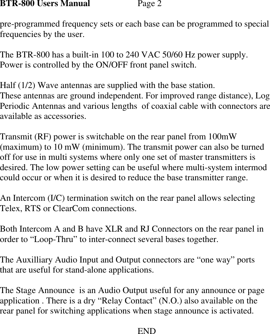 BTR-800 Users Manual   Page 2  pre-programmed frequency sets or each base can be programmed to special frequencies by the user.   The BTR-800 has a built-in 100 to 240 VAC 50/60 Hz power supply. Power is controlled by the ON/OFF front panel switch.  Half (1/2) Wave antennas are supplied with the base station. These antennas are ground independent. For improved range distance), Log Periodic Antennas and various lengths  of coaxial cable with connectors are available as accessories.  Transmit (RF) power is switchable on the rear panel from 100mW (maximum) to 10 mW (minimum). The transmit power can also be turned off for use in multi systems where only one set of master transmitters is desired. The low power setting can be useful where multi-system intermod could occur or when it is desired to reduce the base transmitter range.  An Intercom (I/C) termination switch on the rear panel allows selecting Telex, RTS or ClearCom connections.  Both Intercom A and B have XLR and RJ Connectors on the rear panel in order to “Loop-Thru” to inter-connect several bases together.  The Auxilliary Audio Input and Output connectors are “one way” ports that are useful for stand-alone applications.  The Stage Announce  is an Audio Output useful for any announce or page application . There is a dry “Relay Contact” (N.O.) also available on the rear panel for switching applications when stage announce is activated.        END        