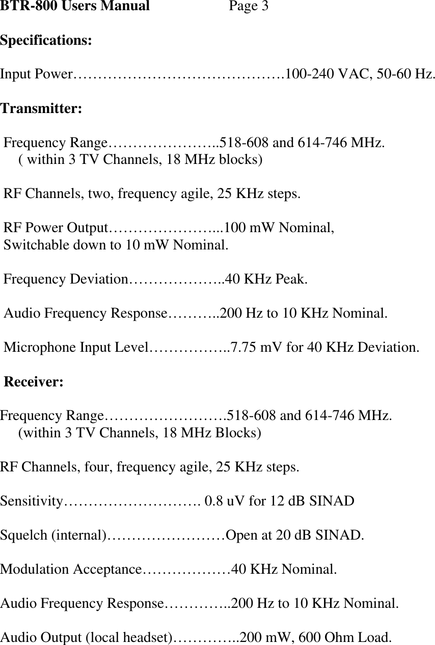   BTR-800 Users Manual   Page 3  Specifications:  Input Power…………………………………….100-240 VAC, 50-60 Hz.  Transmitter:   Frequency Range…………………..518-608 and 614-746 MHz.      ( within 3 TV Channels, 18 MHz blocks)   RF Channels, two, frequency agile, 25 KHz steps.   RF Power Output…………………...100 mW Nominal,  Switchable down to 10 mW Nominal.   Frequency Deviation………………..40 KHz Peak.   Audio Frequency Response………..200 Hz to 10 KHz Nominal.   Microphone Input Level……………..7.75 mV for 40 KHz Deviation.   Receiver:  Frequency Range…………………….518-608 and 614-746 MHz.      (within 3 TV Channels, 18 MHz Blocks)  RF Channels, four, frequency agile, 25 KHz steps.  Sensitivity………………………. 0.8 uV for 12 dB SINAD  Squelch (internal)……………………Open at 20 dB SINAD.  Modulation Acceptance………………40 KHz Nominal.  Audio Frequency Response…………..200 Hz to 10 KHz Nominal.  Audio Output (local headset)…………..200 mW, 600 Ohm Load. 