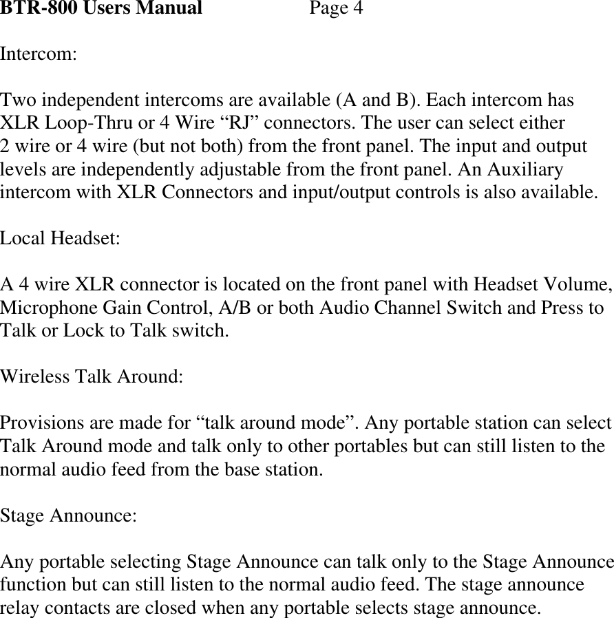    BTR-800 Users Manual   Page 4  Intercom:  Two independent intercoms are available (A and B). Each intercom has XLR Loop-Thru or 4 Wire “RJ” connectors. The user can select either  2 wire or 4 wire (but not both) from the front panel. The input and output levels are independently adjustable from the front panel. An Auxiliary intercom with XLR Connectors and input/output controls is also available.  Local Headset:  A 4 wire XLR connector is located on the front panel with Headset Volume, Microphone Gain Control, A/B or both Audio Channel Switch and Press to Talk or Lock to Talk switch.  Wireless Talk Around:  Provisions are made for “talk around mode”. Any portable station can select Talk Around mode and talk only to other portables but can still listen to the normal audio feed from the base station.  Stage Announce:  Any portable selecting Stage Announce can talk only to the Stage Announce function but can still listen to the normal audio feed. The stage announce relay contacts are closed when any portable selects stage announce.                    