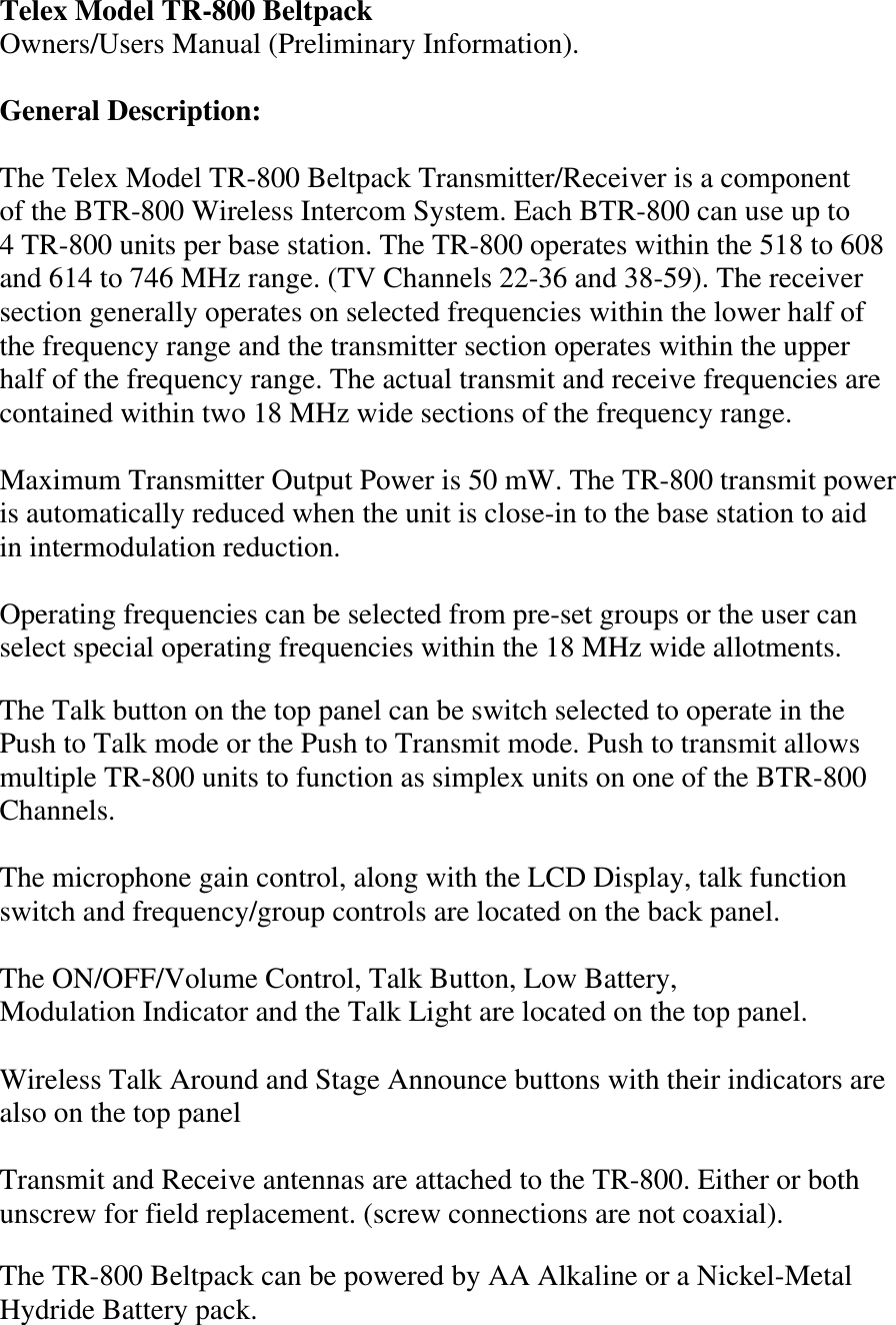 Telex Model TR-800 Beltpack  Owners/Users Manual (Preliminary Information).  General Description:  The Telex Model TR-800 Beltpack Transmitter/Receiver is a component of the BTR-800 Wireless Intercom System. Each BTR-800 can use up to 4 TR-800 units per base station. The TR-800 operates within the 518 to 608  and 614 to 746 MHz range. (TV Channels 22-36 and 38-59). The receiver section generally operates on selected frequencies within the lower half of the frequency range and the transmitter section operates within the upper half of the frequency range. The actual transmit and receive frequencies are contained within two 18 MHz wide sections of the frequency range.  Maximum Transmitter Output Power is 50 mW. The TR-800 transmit power is automatically reduced when the unit is close-in to the base station to aid in intermodulation reduction.  Operating frequencies can be selected from pre-set groups or the user can select special operating frequencies within the 18 MHz wide allotments.  The Talk button on the top panel can be switch selected to operate in the Push to Talk mode or the Push to Transmit mode. Push to transmit allows multiple TR-800 units to function as simplex units on one of the BTR-800 Channels.  The microphone gain control, along with the LCD Display, talk function switch and frequency/group controls are located on the back panel.  The ON/OFF/Volume Control, Talk Button, Low Battery, Modulation Indicator and the Talk Light are located on the top panel.  Wireless Talk Around and Stage Announce buttons with their indicators are also on the top panel    Transmit and Receive antennas are attached to the TR-800. Either or both unscrew for field replacement. (screw connections are not coaxial).  The TR-800 Beltpack can be powered by AA Alkaline or a Nickel-Metal Hydride Battery pack.  