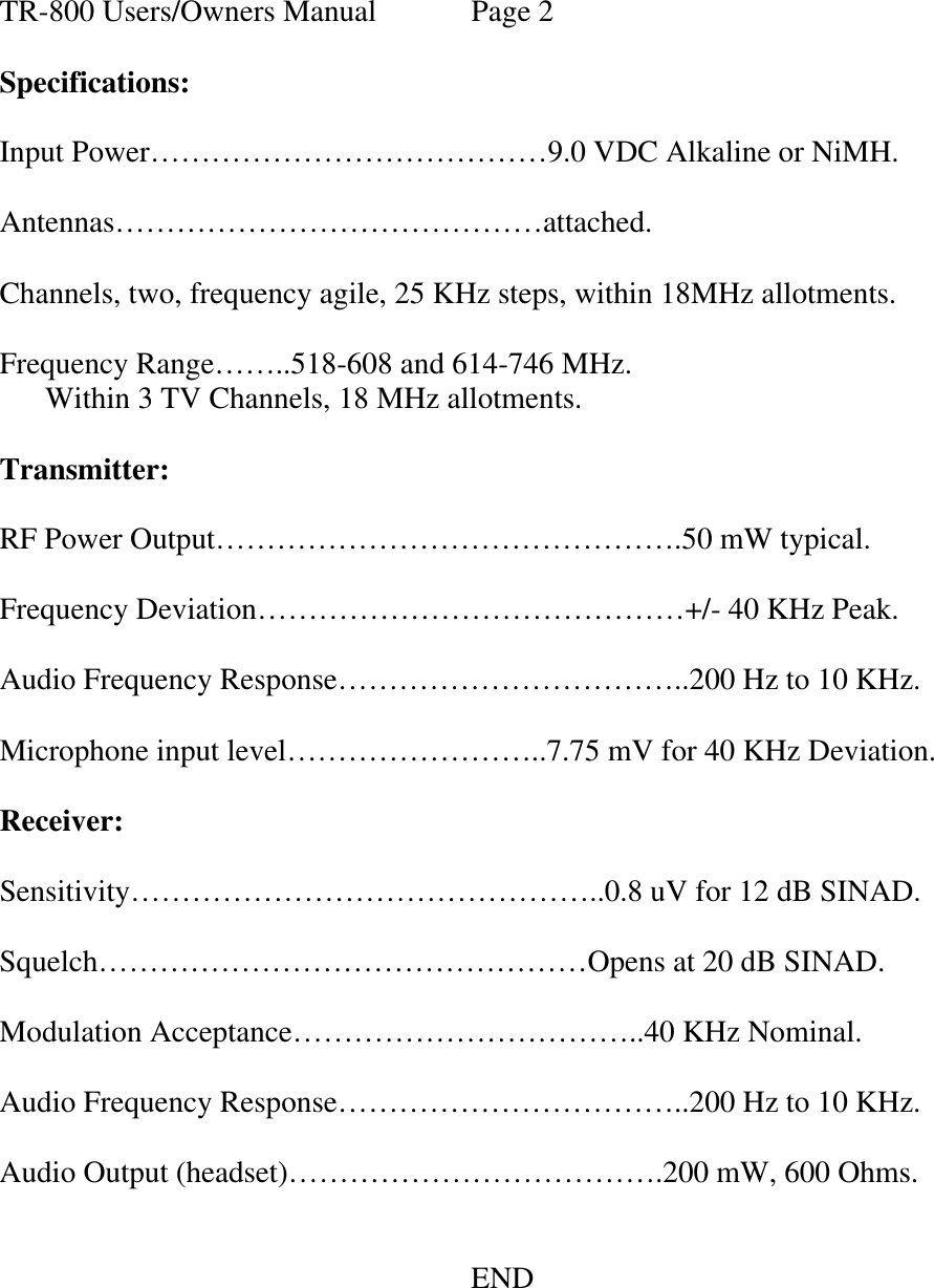   TR-800 Users/Owners Manual  Page 2  Specifications:  Input Power…………………………………9.0 VDC Alkaline or NiMH.  Antennas……………………………………attached.  Channels, two, frequency agile, 25 KHz steps, within 18MHz allotments.  Frequency Range……..518-608 and 614-746 MHz.       Within 3 TV Channels, 18 MHz allotments.  Transmitter:  RF Power Output……………………………………….50 mW typical.  Frequency Deviation……………………………………+/- 40 KHz Peak.  Audio Frequency Response……………………………..200 Hz to 10 KHz.  Microphone input level……………………..7.75 mV for 40 KHz Deviation.  Receiver:  Sensitivity………………………………………..0.8 uV for 12 dB SINAD.  Squelch…………………………………………Opens at 20 dB SINAD.  Modulation Acceptance……………………………..40 KHz Nominal.  Audio Frequency Response……………………………..200 Hz to 10 KHz.  Audio Output (headset)……………………………….200 mW, 600 Ohms.         END  