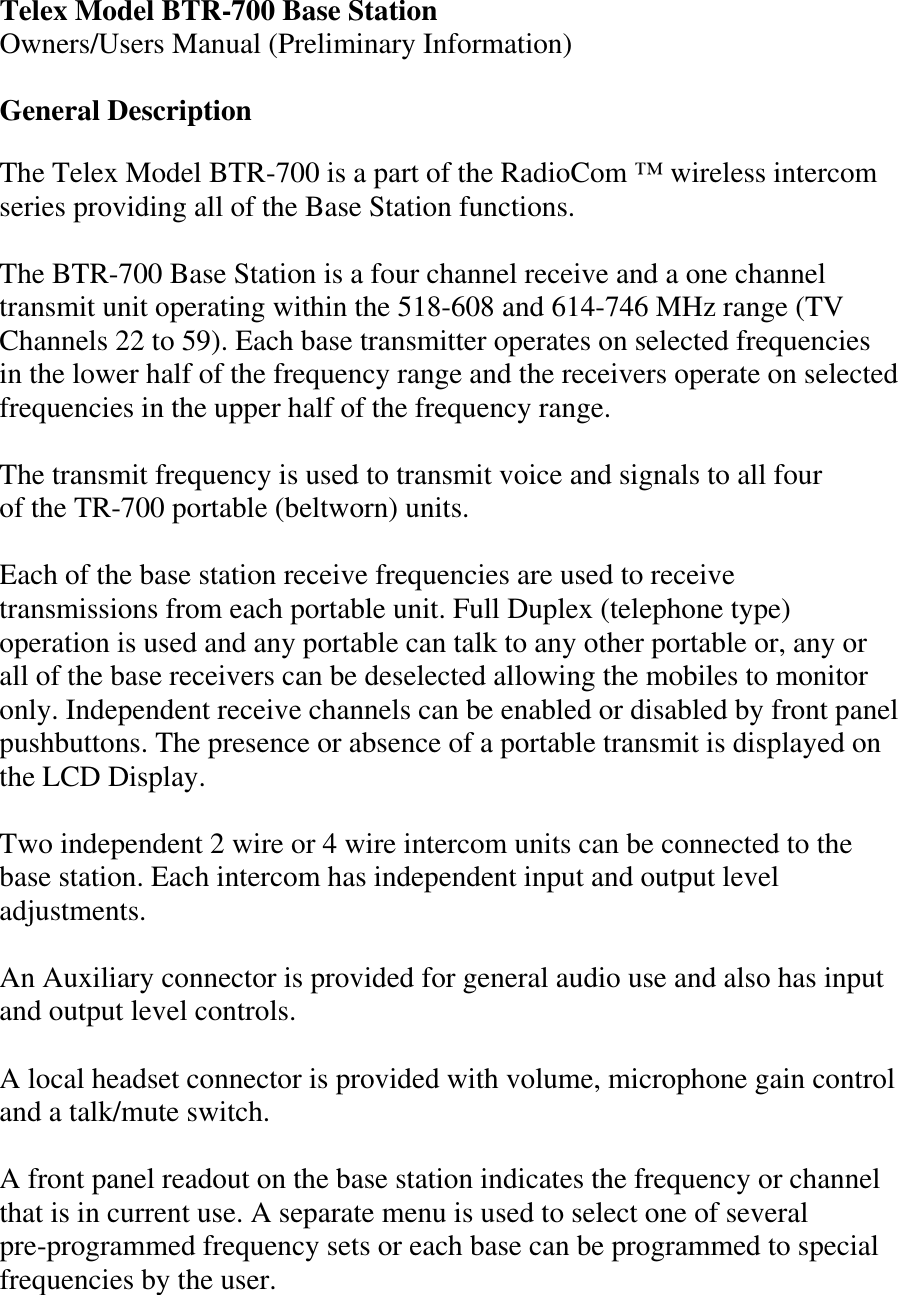 Telex Model BTR-700 Base Station Owners/Users Manual (Preliminary Information)  General Description  The Telex Model BTR-700 is a part of the RadioCom ™ wireless intercom series providing all of the Base Station functions.  The BTR-700 Base Station is a four channel receive and a one channel transmit unit operating within the 518-608 and 614-746 MHz range (TV Channels 22 to 59). Each base transmitter operates on selected frequencies in the lower half of the frequency range and the receivers operate on selected frequencies in the upper half of the frequency range.  The transmit frequency is used to transmit voice and signals to all four of the TR-700 portable (beltworn) units.   Each of the base station receive frequencies are used to receive transmissions from each portable unit. Full Duplex (telephone type) operation is used and any portable can talk to any other portable or, any or all of the base receivers can be deselected allowing the mobiles to monitor only. Independent receive channels can be enabled or disabled by front panel pushbuttons. The presence or absence of a portable transmit is displayed on the LCD Display.  Two independent 2 wire or 4 wire intercom units can be connected to the base station. Each intercom has independent input and output level adjustments.  An Auxiliary connector is provided for general audio use and also has input and output level controls.   A local headset connector is provided with volume, microphone gain control and a talk/mute switch.     A front panel readout on the base station indicates the frequency or channel that is in current use. A separate menu is used to select one of several pre-programmed frequency sets or each base can be programmed to special frequencies by the user.   