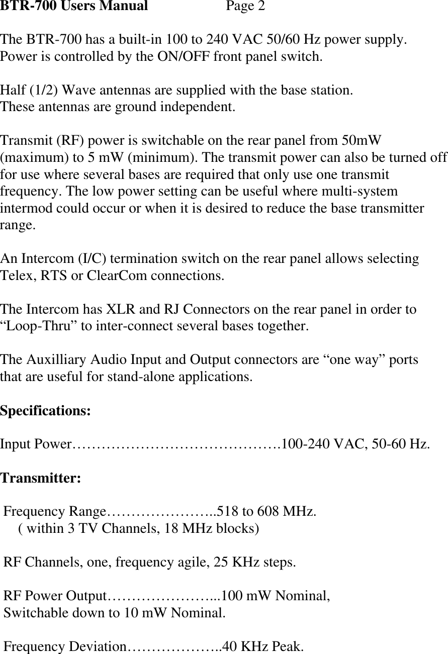 BTR-700 Users Manual   Page 2  The BTR-700 has a built-in 100 to 240 VAC 50/60 Hz power supply. Power is controlled by the ON/OFF front panel switch.  Half (1/2) Wave antennas are supplied with the base station. These antennas are ground independent.   Transmit (RF) power is switchable on the rear panel from 50mW (maximum) to 5 mW (minimum). The transmit power can also be turned off for use where several bases are required that only use one transmit frequency. The low power setting can be useful where multi-system intermod could occur or when it is desired to reduce the base transmitter range.  An Intercom (I/C) termination switch on the rear panel allows selecting Telex, RTS or ClearCom connections.  The Intercom has XLR and RJ Connectors on the rear panel in order to “Loop-Thru” to inter-connect several bases together.  The Auxilliary Audio Input and Output connectors are “one way” ports that are useful for stand-alone applications.  Specifications:  Input Power…………………………………….100-240 VAC, 50-60 Hz.  Transmitter:   Frequency Range…………………..518 to 608 MHz.      ( within 3 TV Channels, 18 MHz blocks)   RF Channels, one, frequency agile, 25 KHz steps.   RF Power Output…………………...100 mW Nominal,  Switchable down to 10 mW Nominal.   Frequency Deviation………………..40 KHz Peak.  