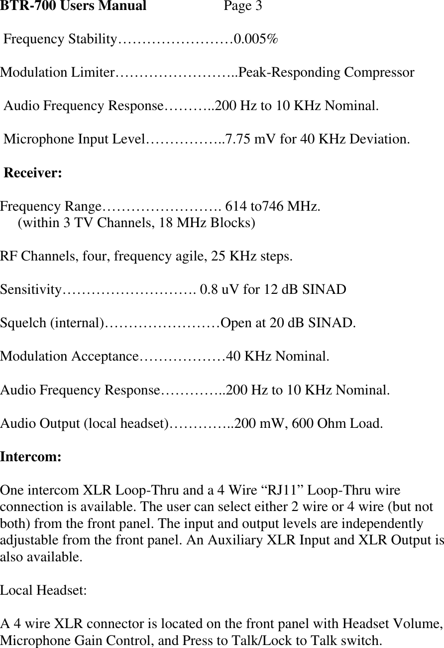 BTR-700 Users Manual   Page 3   Frequency Stability……………………0.005%  Modulation Limiter……………………..Peak-Responding Compressor   Audio Frequency Response………..200 Hz to 10 KHz Nominal.   Microphone Input Level……………..7.75 mV for 40 KHz Deviation.   Receiver:  Frequency Range……………………. 614 to746 MHz.      (within 3 TV Channels, 18 MHz Blocks)  RF Channels, four, frequency agile, 25 KHz steps.  Sensitivity………………………. 0.8 uV for 12 dB SINAD  Squelch (internal)……………………Open at 20 dB SINAD.  Modulation Acceptance………………40 KHz Nominal.  Audio Frequency Response…………..200 Hz to 10 KHz Nominal.  Audio Output (local headset)…………..200 mW, 600 Ohm Load.  Intercom:  One intercom XLR Loop-Thru and a 4 Wire “RJ11” Loop-Thru wire connection is available. The user can select either 2 wire or 4 wire (but not both) from the front panel. The input and output levels are independently adjustable from the front panel. An Auxiliary XLR Input and XLR Output is also available.  Local Headset:  A 4 wire XLR connector is located on the front panel with Headset Volume, Microphone Gain Control, and Press to Talk/Lock to Talk switch.  