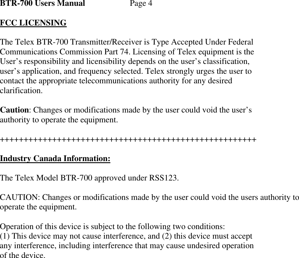 BTR-700 Users Manual   Page 4  FCC LICENSING  The Telex BTR-700 Transmitter/Receiver is Type Accepted Under Federal Communications Commission Part 74. Licensing of Telex equipment is the User’s responsibility and licensibility depends on the user’s classification, user’s application, and frequency selected. Telex strongly urges the user to contact the appropriate telecommunications authority for any desired clarification.  Caution: Changes or modifications made by the user could void the user’s authority to operate the equipment.  ++++++++++++++++++++++++++++++++++++++++++++++++++++++  Industry Canada Information:  The Telex Model BTR-700 approved under RSS123.  CAUTION: Changes or modifications made by the user could void the users authority to operate the equipment.  Operation of this device is subject to the following two conditions: (1) This device may not cause interference, and (2) this device must accept any interference, including interference that may cause undesired operation of the device.               
