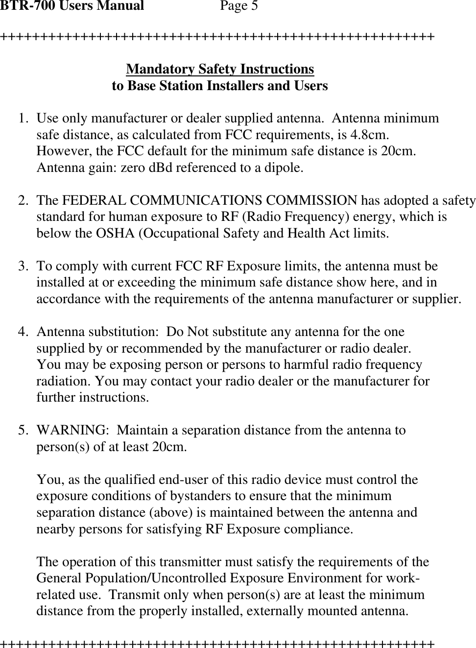 BTR-700 Users Manual   Page 5  ++++++++++++++++++++++++++++++++++++++++++++++++++++++  Mandatory Safety Instructions to Base Station Installers and Users  1. Use only manufacturer or dealer supplied antenna.  Antenna minimum safe distance, as calculated from FCC requirements, is 4.8cm.  However, the FCC default for the minimum safe distance is 20cm.  Antenna gain: zero dBd referenced to a dipole.  2. The FEDERAL COMMUNICATIONS COMMISSION has adopted a safety standard for human exposure to RF (Radio Frequency) energy, which is below the OSHA (Occupational Safety and Health Act limits.  3. To comply with current FCC RF Exposure limits, the antenna must be installed at or exceeding the minimum safe distance show here, and in accordance with the requirements of the antenna manufacturer or supplier.  4. Antenna substitution:  Do Not substitute any antenna for the one supplied by or recommended by the manufacturer or radio dealer.  You may be exposing person or persons to harmful radio frequency radiation. You may contact your radio dealer or the manufacturer for further instructions.  5. WARNING:  Maintain a separation distance from the antenna to person(s) of at least 20cm.  You, as the qualified end-user of this radio device must control the exposure conditions of bystanders to ensure that the minimum separation distance (above) is maintained between the antenna and nearby persons for satisfying RF Exposure compliance.  The operation of this transmitter must satisfy the requirements of the General Population/Uncontrolled Exposure Environment for work-related use.  Transmit only when person(s) are at least the minimum distance from the properly installed, externally mounted antenna.  ++++++++++++++++++++++++++++++++++++++++++++++++++++++ 