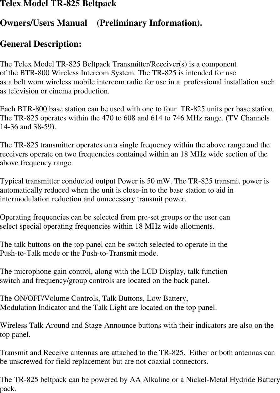 Telex Model TR-825 Beltpack   Owners/Users Manual    (Preliminary Information).  General Description:  The Telex Model TR-825 Beltpack Transmitter/Receiver(s) is a component of the BTR-800 Wireless Intercom System. The TR-825 is intended for use as a belt worn wireless mobile intercom radio for use in a  professional installation such as television or cinema production.  Each BTR-800 base station can be used with one to four  TR-825 units per base station. The TR-825 operates within the 470 to 608 and 614 to 746 MHz range. (TV Channels 14-36 and 38-59).    The TR-825 transmitter operates on a single frequency within the above range and the receivers operate on two frequencies contained within an 18 MHz wide section of the above frequency range.  Typical transmitter conducted output Power is 50 mW. The TR-825 transmit power is automatically reduced when the unit is close-in to the base station to aid in intermodulation reduction and unnecessary transmit power.  Operating frequencies can be selected from pre-set groups or the user can select special operating frequencies within 18 MHz wide allotments.  The talk buttons on the top panel can be switch selected to operate in the Push-to-Talk mode or the Push-to-Transmit mode.   The microphone gain control, along with the LCD Display, talk function switch and frequency/group controls are located on the back panel.  The ON/OFF/Volume Controls, Talk Buttons, Low Battery, Modulation Indicator and the Talk Light are located on the top panel.  Wireless Talk Around and Stage Announce buttons with their indicators are also on the top panel.   Transmit and Receive antennas are attached to the TR-825.  Either or both antennas can be unscrewed for field replacement but are not coaxial connectors.   The TR-825 beltpack can be powered by AA Alkaline or a Nickel-Metal Hydride Battery pack.      